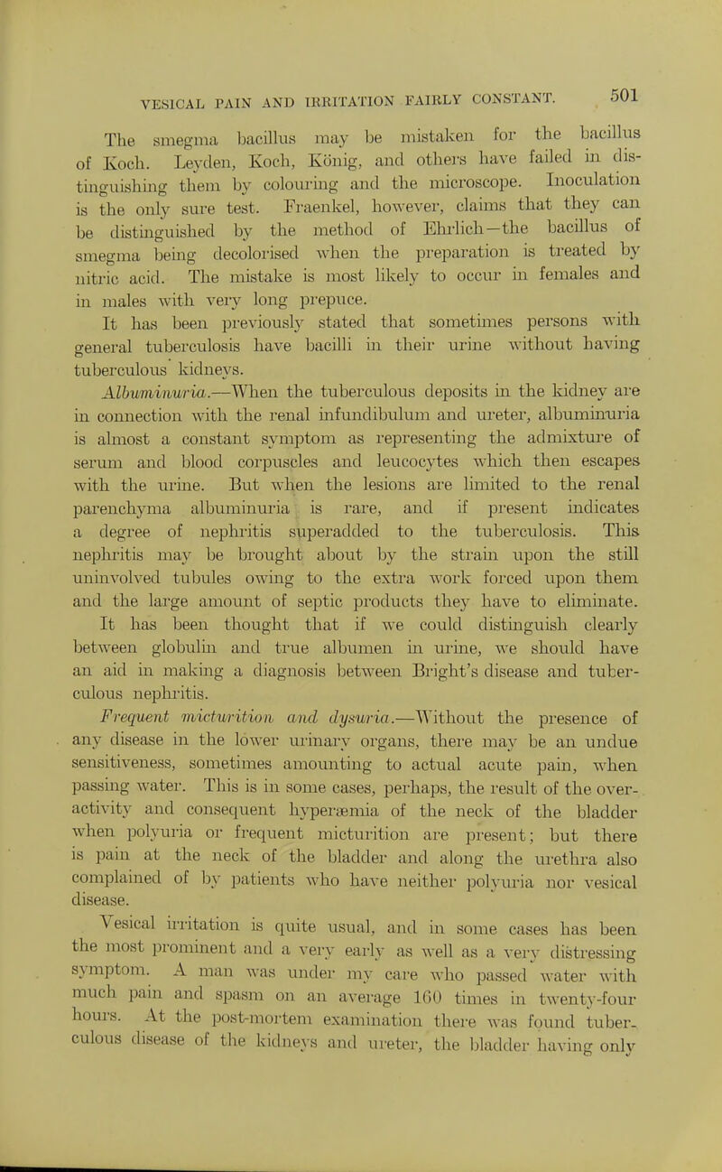 VESICAL PAIN AND IRRITATION FAIRLY CONSTANT. 5U1 The smegma bacillus may be mistaken for the bacillus of Koch. Leyden, Koch, Konig, and others have failed in dis- tinguishing them by colouring and the microscope. Inoculation is the only sure test. Fraenkel, however, claims that they can be distinguished by the method of Ehrlich-the bacillus of smegma being decolorised when the preparation is treated by nitric acid. The mistake is most likely to occur in females and in males with very long prepuce. It has been previouslj' stated that sometimes persons with general tuberculosis have bacilli in their urine without having tuberculous kidneys. Albuminuria.—When the tuberculous deposits in the kidney ai'e in connection with the renal mfundibulum and ureter, albuminuria is almost a constant symptom as i-epresenting the admixture of serum and blood corpuscles and leucocytes which then escapes with the urine. But Avhen the lesions ai-e limited to the renal parenchyma albuminuria . is rare, and if present mdicates a degree of nephritis superadded to the tuberculosis. This nephritis may be brought alDOut by the sti'ain upon the still unmvolved tuljules owing to the extra work forced upon them and the large amount of septic products they have to eliminate. It has been thought that if we could distinguish clearly between globulm and tiaie albumen in mine, we should have an aid in making a diagnosis between Bright's disease and tuber- culous nephi'itis. Frequent micturition and dysuria.—Without the presence of any disease in the lower urinary organs, there may be an undue sensitiveness, sometimes amounting to actual acute pain, when passing water. This is in some cases, perhaps, the result of the over- activity and consequent hyperaemia of the neck of the bladder when polyuria or frequent micturition are present; but there is pain at the neck of the bladder and along the urethra also complained of by patients who have neither polyuria nor vesical disease. Vesical irritation is quite usual, and in some cases has been the most prominent and a very early as well as a very distressing symptom. A man was under my care who passed water with much pain and spasm on an average IGU times in twent.y-four hom-s. At the post-mortem examination there was found tuber- culous disease of the kidnej-s and ureter, the bladder having only