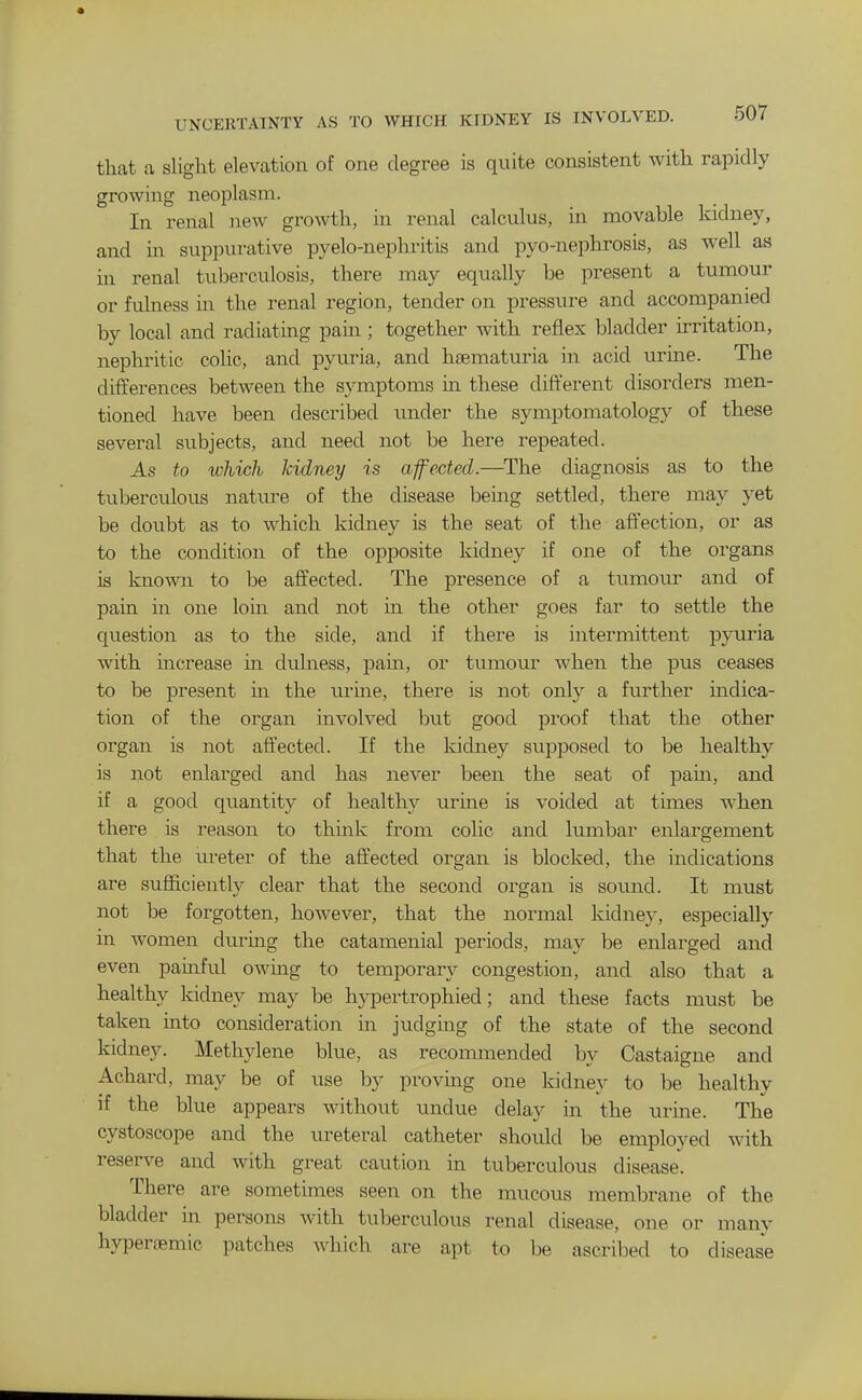 UNCERTAINTY AS TO WHICH KIDNEY IS INVOLVED. 50/ that a slight elevation of one degree is quite consistent with rapidly growing neoplasm. In renal new growth, in renal calculus, in movable kidney, and m suppurative pyelo-nephritis and pyo-nephrosis, as well as ui renal tuberculosis, there may equally be present a tumour or fulness m the renal region, tender on pressure and accompanied by local and radiating pain ; together with reflex bladder irritation, nephritic colic, and pyuria, and haematuria in acid urine. The differences between the symptoms hi these different disorders men- tioned have been described \mder the symptomatology of these several subjects, and need not be here repeated. As to which kidney is afected.—The diagnosis as to the tuberculous nature of the disease being settled, there may yet be doubt as to which kidney is the seat of the affection, or as to the condition of the opposite kidney if one of the organs is known to be affected. The presence of a tumour and of pain in one loin and not m the other goes far to settle the question as to the side, and if there is intermittent pyuria with increase in dulness, pain, or tumour when the pus ceases to be present in the uruie, there is not only a further mdica- tion of the organ involved but good proof that the other organ is not affected. If the kidney supposed to be healthy is not enlarged and has never been the seat of pain, and if a good quantity of healthy urine is voided at times when there is reason to think from colic and lumbar enlargement that the ureter of the affected organ is blocked, the indications are sufficiently clear that the second organ is sovmd. It must not be forgotten, however, that the normal kidney, especially in women during the catamenial periods, may be enlarged and even painful owing to temporary congestion, and also that a healthy kidney may be hypertrophied; and these facts must be taken into consideration in judging of the state of the second kidney. Methylene blue, as recommended by Castaigne and Achard, may be of use by provmg one kidney to be healthy if the blue appears without xmdue delay in the \irine. The cystoscope and the ureteral catheter should be employed with reserve and with great caution m tuberculous disease. There are sometimes seen on the mucous membrane of the bladder in persons with tuberculous renal disease, one or many hyperaemic patches which are apt to be ascribed to disease
