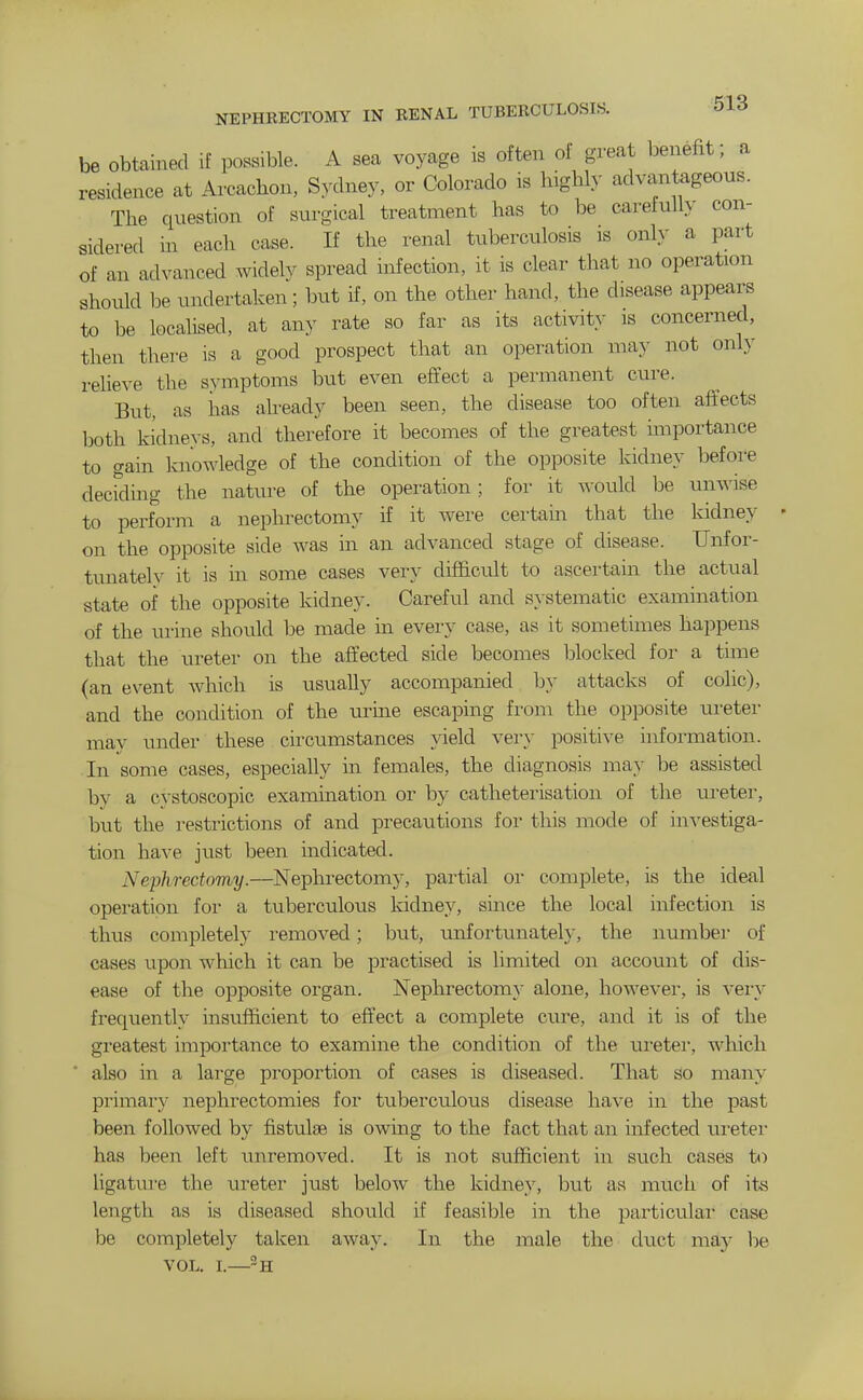 be obtained if possible. A sea voyage is often of great benefit; a residence at Arcachon, Sydney, or Colorado is highly advantageous. The question of surgical treatment has to be carefully con- sidered in each case. If the renal tuberculosis is only a part of an advanced widelv spread infection, it is clear that no operation should be undertaken; but if, on the other hand, the disease appeal^ to be localised, at any rate so far as its activity is concerned, then there is a good prospect that an operation nia}- not only relieve the symptoms but even effect a permanent cure. But, as iias aheady been seen, the disease too often affects both kidneys, and therefore it becomes of the greatest importance to gain knowledge of the condition of the opposite kidney before decrding the nature of the operation; for it would be unwise to perform a nephrectomy if it were certain that the kidney on the opposite side was in an advanced stage of disease. Unfor- tunately it is in some cases very difficult to ascertain the actual state of the opposite kidney. Careful and systematic examination of the urine should be made in every case, as it sometimes happens that the ureter on the affected side becomes l^locked for a time (an event Avhich is usually accompanied by attacks of colic), and the condition of the urine escaping from the opposite m-eter may under these circumstances yield very positive information. In some cases, especially in females, the diagnosis may be assisted by a cvstoscopic examination or by catheterisation of the ru-eter, but the restrictions of and precautions for this mode of investiga- tion have just been indicated. Nephrectomy.—Nephi-ectomy, partial or complete, is the ideal operation for a tuberculous kidney, since the local infection is thus completely i-emoved; but, unfortunately, the number of cases upon which it can be practised is limited on account of dis- ease of the opposite organ. Nephrectomy alone, however, is very frequently insufficient to effect a complete c\ire, and it is of the greatest importance to examine the condition of the ureter, wliich  also in a large proportion of cases is diseased. That so many primary nephrectomies for tuberculous disease have in the past been followed by fistulse is owing to the fact that an infected ureter has been left \inremoved. It is not sufficient in such cases to ligature the uretei- just below the kidney, but as much of its length as is diseased should if feasible in the particular case be completely taken away. In the male the duct may l)e VOL. I.—-a