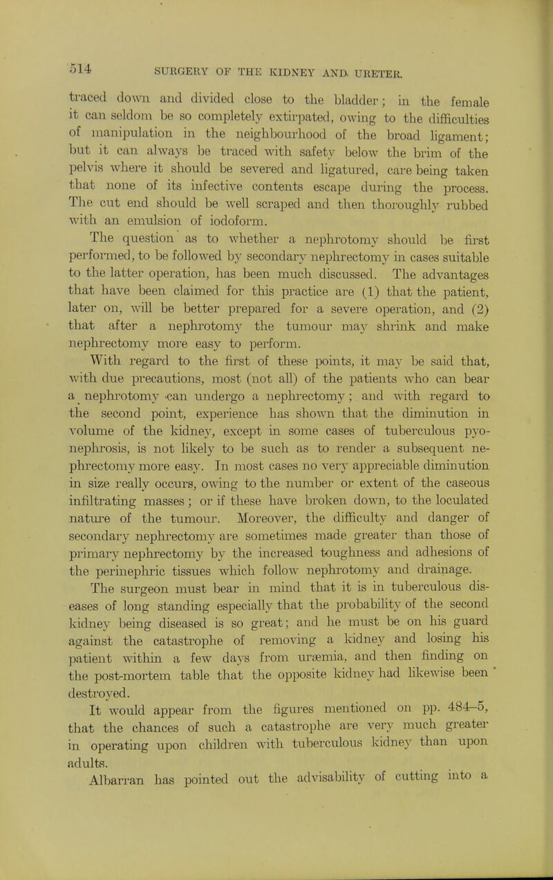 traced dowi and divided close to the bladder; in the female it can seldom be so completely extirpated, owing to the difficulties of manipulation in the neighlDourhood of the broad ligament; but it can always be traced with safety below the brim of the pelvis where it should be severed and ligatured, care being taken that none of its infective contents escape during the process. The cut end should be well scraped and then thoroughly rubbed with an emulsion of iodoform. The question as to whether a nephrotomy should be first performed, to be followed by secondary nephrectomy in cases suitable to the latter operation, has been much discussed. The advantages that have been claimed for this practice are (1) that the patient, later on, -will be better prepared for a severe operation, and (2) that after a nephrotomy the tumour may shrink and make nephrectomy more easy to perform. With regard to the first of these points, it may be said that, with due precautions, most (not all) of the patients who can bear a nephrotomy 'Can undergo a nepkrectomy; and with regard to the second point, experience has shown that the diminution in volume of the kidne}', except m some cases of tuberculous pyo- nephi'osis, is not likely to be such as to i-ender a subsequent ne- phrectomy more easy. In most cases no very appreciable diminution in size really occiu^s, owing to the numbei* or extent of the caseous infiltrating masses ; or if these have broken down, to the loculated natm-e of the tiimour. Moreover, the difficulty and danger of secondary nephrectomy are sometimes made greater than those of primary nephrectomy by the mcreased toughness and adhesions of the permepln-ic tissues which follow nephi^otomy and draiiiage. The surgeon must bear in mind that it is in tuberculous dis- eases of long standing especially that the probability of the second kidney being diseased is so great; and he must be on his guard against the catastrophe of removing a kidney and losing his patient witlfin a few da}-s from uroemia, and then finding on the post-mortem table that the opposite kidney had hkewise been ' destroyed. It would appear from the figures mentioned on pp. 484-5, that the chances of such a catastrophe are very much greater in operating upon children with tuberculous kidney than upon adults. AllDarran has pointed out the advisability of cutting into a