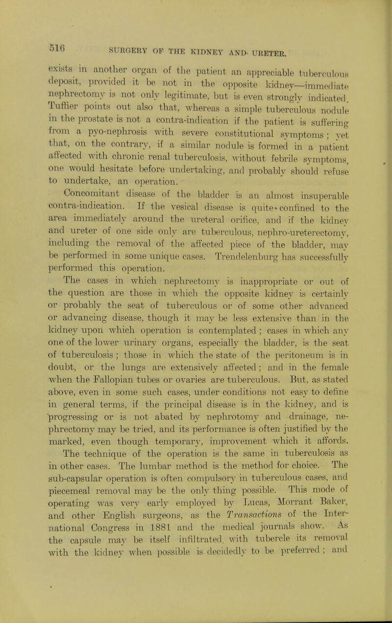 exists in another organ of tlie patient an appreciable tubercnlous deposit, provided it be not in the opposite kidnev—immediate nephrectomy is not only legitimate, but is even strongly indicated. Tuffier points out also that, wdiereas a simple tuberculous nodule in the prostate is not a contra-indication if the patient is suffering from a pyo-nephrosis Avith severe constitutional symptoms; yet that, on the contrary, if a similar nodule is formed in a patient affected with chronic renal tuberculosis, without febrile symptoms, one would hesitate before undertaking, and probably should refuse to undertake, an operation. Concomitant disease of the bladder is an almost insuperable contra-indication. If the vesical disease is quite • confined to the area immediately around the ureteral orifice, and if the kidney and ureter of one side only are tuberculous, nephro-ureterectomy, including the removal of the affected piece of the bladder, may be performed in some unique cases. Trendelenburg has successfully performed this operation. The cases in which nephrectomy is inappropriate or out of the question are those in which the opposite kidney is certainly or probably the seat of tuberculous or of some other advanced or advancing disease, though it may be less extensive than in the kidney upon which operation is contemplated ; cases in which any one of the lower urinary organs, especially the bladder, is the seat of tubercidosis ; those in which the state of the j^eritoneum is in doubt, or the lungs are extensively aff'ected ; and in the female when the Fallopian tubes or ovaries are tuberculous. Biit, as stated above, even in some such cases, under conditions not easy to define in general terms, if the principal disease is in the kidney, and is progressing or is not abated by nephrotomy and dramage, ne- phrectomy may be tried, and its performance is often justified by the marked, even though temporary, improA'ement which it affords. The technique of the operation is the same in tuberculosis as in other cases. The lumbar method is the method for choice. The sub-capsular operation is often compulsory in tuberctilous cases, and piecemeal removal may be the only thing possible. This mode of operating was very earl}^ employed by Lucas, Morrant Baker, and other English surgeons, as the Transactions of the Inter- national Congress in 1881 and the medical journals show. As the capsule may be itself infiltrated, with tubercle its removal with the kidney when possible is decidedly to be preferred ; and