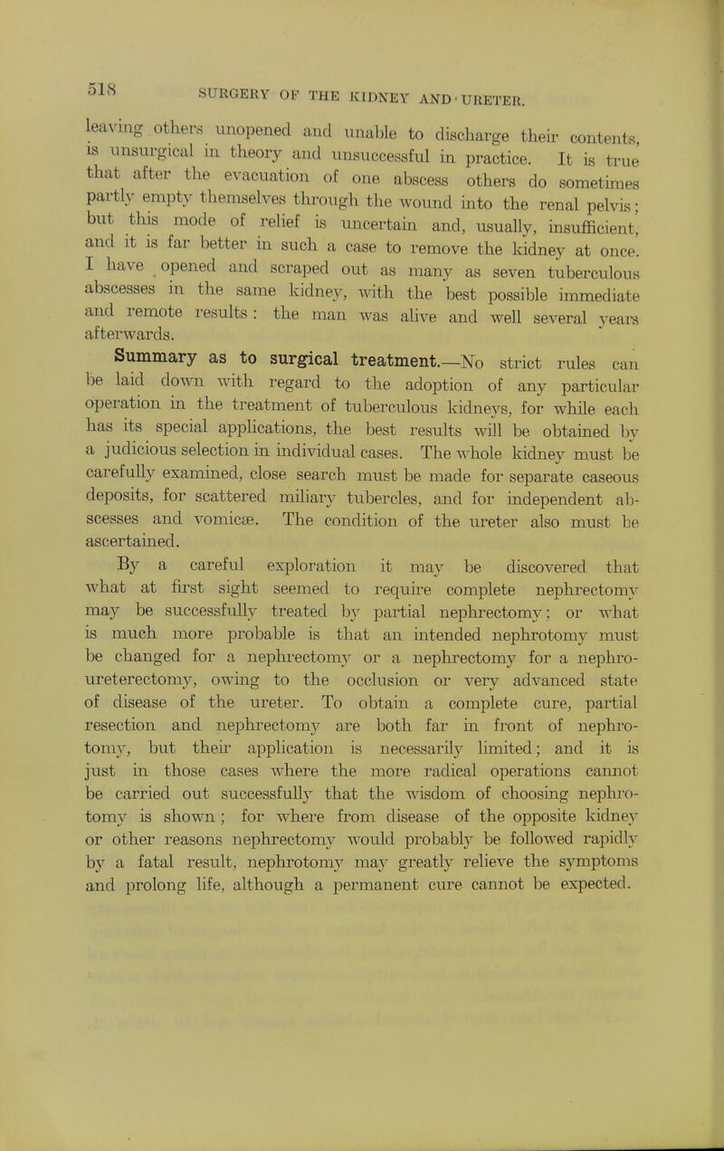 leaving othens unopened and unable to discharge their contents, IS unsurgical m theory and unsuccessful in practice. It is true that after the evacuation of one abscess others do sometimes partly empty themselves through the wound into the renal pelvis; but this mode of relief is uncertain and, usually, insufficient', and It IS far better m such a case to remove the kidney at once. I have opened and scraped out as many as seven tuberculous abscesses in the same kidney, with the best possible immediate and remote results: the man was alive and well several yeara afterwards. Summary as to surgical treatment.—No strict rules can be laid down with regard to the adoption of any particular operation in the treatment of tuberculous kidneys, for while each has its special applications, the best results will be obtamed by a judicious selection in individual cases. The whole kidney must be carefully examined, close search must be made for separate caseous deposits, for scattered miliary tubercles, and for independent ah- scesses and vomicae. The condition of the ureter also must be ascertained. By a careful exploration it may be discovered that what at first sight seemed to i-equire complete nephrectomy may be successfully treated b}' partial nephrectomy; or what is much more probable is that an intended nephrotomy must be changed for a nephrectomy or a nephrectomy for a nephro- ureterectomy, owing to the occlusion or very advanced state of disease of the ureter. To obtain a complete cure, pai-tial resection and nephrectomy are both far in front of nephro- tomy, but then- application is necessarily limited; and it is just in those cases where the moie radical operations camiot be carried out successfully that the wisdom of choosing nephro- tomy is shown ; for where from disease of the opposite kidney or other reasons nephrectomy A^-ould probably be followed rapidly by a fatal resvilt, nephrotomy may greatly relieve the symptoms and prolong life, although a permanent cure cannot be expected.