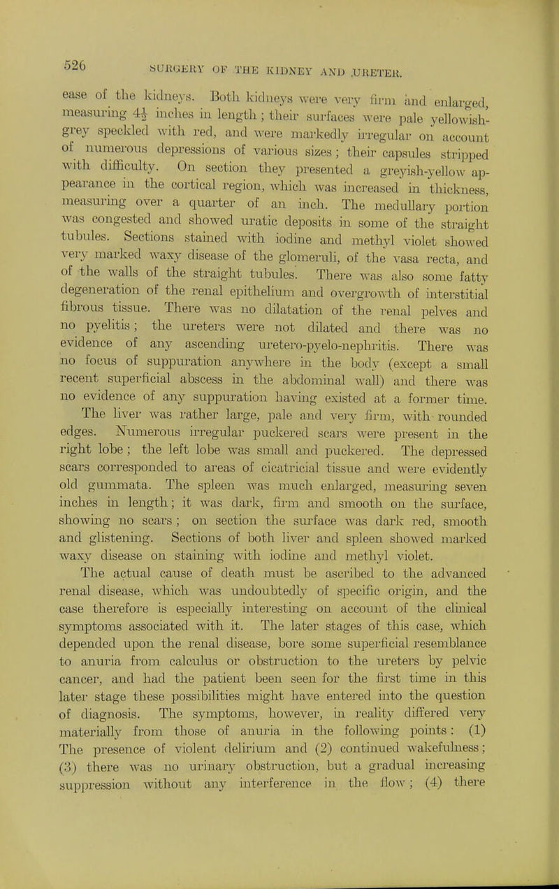 ease of the kidneys. Both kidneys were veiy firm imd enlarf<ed measuring 4^ inches in length; their surfaces ^^•ere pale yellowish- grey speckled with red, and were markedly irregular on account of numerous depressions of various sizes; their capsules stripped with difficulty. On section they presented a greyish-yellow ap- pearance in the cortical region, which was increased in thickness, measuring over a quarter of an mch. The medullary portion was congested and showed uratic deposits in some of the straight tubules. Sections stained with iodine and methyl violet showed very marked waxy disease of the glomeruli, of the vasa recta, and of the walls of the straight tubules'. There was also some fatty degeneration of the renal epithelium and overgrowth of interstitial fibrous tissue. There was no dilatation of the renal pelves and no pyelitis; the ureters were not dilated and there was no evidence of any ascending uretero-pyelo-nephritis. There was no focus of suppuration anywhere in the body (except a small recent superficial abscess m the abdominal wall) and there was no evidence of any suppuration having existed at a former time. The liver was rather large, pale and very firm, with rounded edges. Numerous irregular puckered scars were present in the right lobe ; the left lobe was small and puckered. The depressed scars corresponded to areas of cicatricial tissue and were evidently old gummata. The spleen Avas much enlai'ged, measurmg seven inches in length; it was dark, firm and smooth on the surface, showmg no scars ; on section the surface was dark red, smooth and glistening. Sections of both liver and spleen showed marked waxy disease on staining with iodine and methyl violet. The actual cause of death must be ascribed to the advanced renal disease, which was undoubtedly of specific oiigin, and the case therefore is especially interesting on account of the clinical symptoms associated with it. The later stages of this case, which depended upon the renal disease, bore some supei'ficial I'esemblance to anui-ia from calculus or obstruction to the ureters by pelvic cancer, and had the patient been seen for the first time in this latei- stage these possibilities might have entered into the question of diagnosis. The symptoms, however, in reality differed A^ery materially from those of anuria in the followmg points: (1) The pi-esence of violent delirium and (2) continued wakefulness; (3) there was no urinary obstruction, but a gradual increasing suppression without any interference in the flow; (4) there