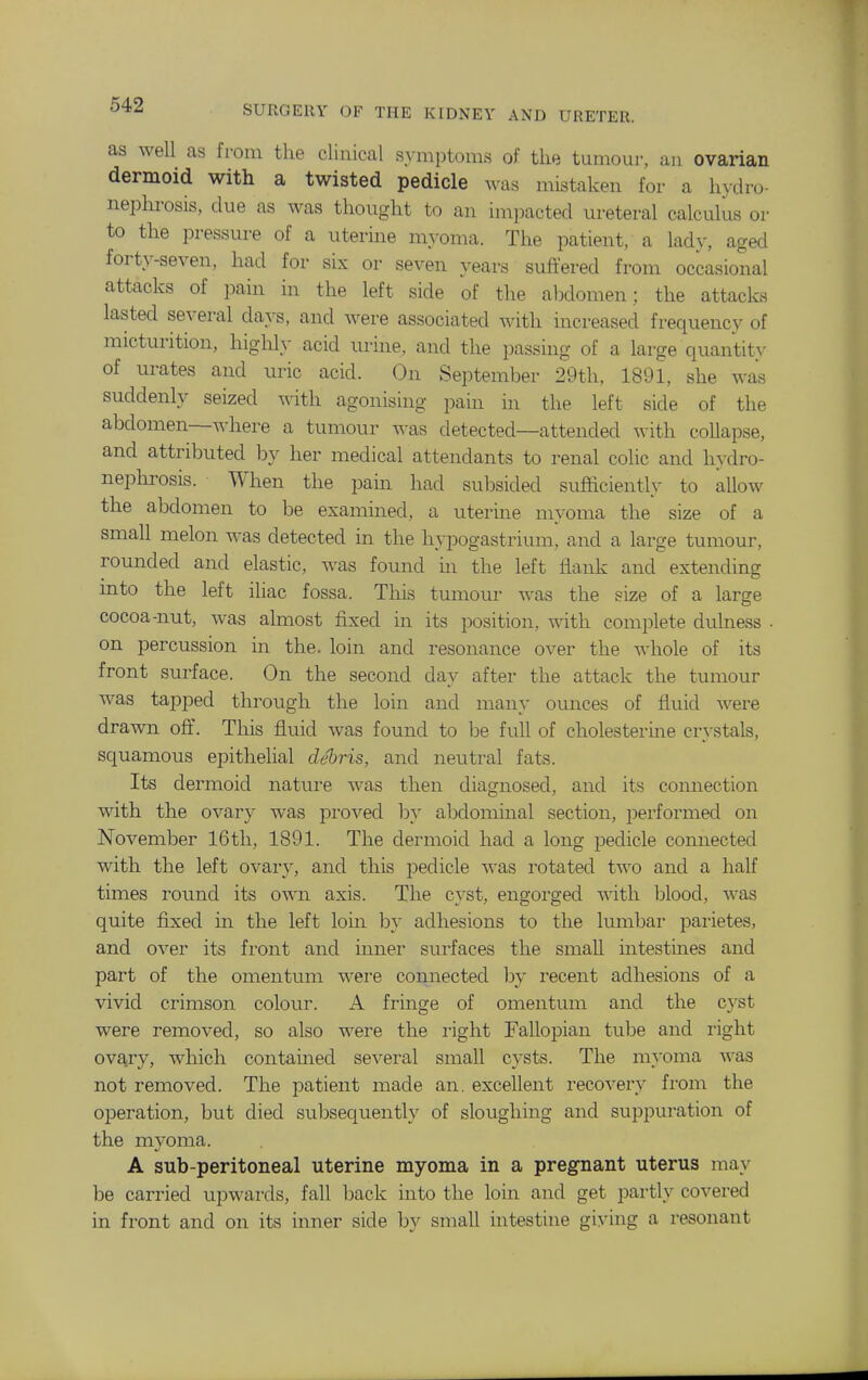 as well as fi-om the clinical symptoms of the tumour, au ovarian dermoid with a twisted pedicle was mistaken for a hydro- nephi-osis, due as was thought to an im]3acted ureteral calculus or to the pressure of a uterine myoma. The patient, a lady, aged fort}'-seven, had for six or seven \'ears sufi'ered from occasional attacks of pain in the left side of the abdomen; the attacks lasted several days, and were associated with increased frequency of micturition, higlily acid urine, and the i)assing of a large quantity of urates and uric acid. On September 29th, 1891, she was suddenly seized with agonising pain in the left side of the abdomen—where a tumour was detected—attended with collapse, and attributed by her medical attendants to renal colic and hydro- nepln-osis. When the pain had subsided sufficiently to allow the abdomen to be examined, a uterme myoma the size of a small melon was detected in the hypogastrium, and a large tumour, rounded and elastic, was found in the left flank and extending into the left iliac fossa. This tumour was the size of a large cocoa-nut, was almost fixed in its position, with complete dulness . on percussion in the. loin and resonance over the whole of its front surface. On the second day after the attack the tumour was tapped through the loin and many ounces of fluid were drawn off. This fluid was found to be full of cholesteruie crystals, squamous epithelial debris, and neutral fats. Its dermoid nature was then diagnosed, and its connection with the ovary was proved by alDdominal section, performed on November 16tli, 1891. The dermoid had a long pedicle connected with the left ovary, and this pedicle was rotated two and a half times round its own axis. The cyst, engorged with Ijlood, was quite fixed in the left loin by adhesions to the lumbar parietes, and over its front and inner surfaces the small intestines and part of the omentum were connected by recent adhesions of a vivid crimson colour. A fringe of omentuiaa and the c}'st were removed, so also were the right Fallopian tube and right ovary, which contained several small cysts. The myoma was not removed. The patient made an. excellent recovery from the operation, but died subsequently of sloughing and suppuration of the mvoma. A sub-peritoneal uterine myoma in a pregnant uterus may be carried upwards, fall back into the loin and get partly covered in front and on its inner side by small intestine giving a resonant