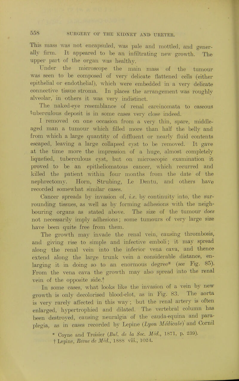 This mass was not encapsuled, was pale and mottled, and gener- ally firm. It api)eared to be an infiltrating new growth. The upper part of the oi'gan was healthy. Under the microscope the main mass of the tumour was seen to be composed of very delicate flattened cells (either epithelial or endothelial), which were embedded in a very dehcate connective tissue stroma. In places the arrangement was roughly alveolar, in others it was very indistinct. The naked-eye resemblance of renal carcinomata to caseous tuberculous deposit is in some cases very close indeed. I removed on one occasion from a very thin, spare, middle- aged man a tumour which filled more than half the belly and from which a large quantity of diffluent or nearly fluid contents escaped, leaving a large collapsed cyst to be i-emoved. It gave at the time more the impression of a huge, almost completely liquefied, tuberculous cyst, but on microscopic examination it proved to be an epitheliomatous cancer, which i-ecurred and killed the patient within four months from the date of the nephrectomy. Horn, Strubing, Le IJentu, and others have recorded somewhat similar cases. Cancer spi'eads by invasion of, i.e. by contuiuity into, the sur- rounding tissues, as well as by forming adhesions with the neigh- bouring organs as stated above. The size of the tumour does not necessarily imply adhesions; some tumoui-s of very large size have been quite free fi'om them. The growth may invade the renal vein, causing thrombosis, and giving rise to simple and infective emboli; it may spread along the renal vein into the inferior ^'ena cava, and thence extend along the large trunk vein a considerable distance, en- larging it in doing so to an enormous degree* (see Fig. 85). From the vena cava the growth may also spread into the renal vein of the opposite side.f In some cases, what looks like the invasion of a vein by new growth is only decolorised blood-clot, as in Fig. 83. The aorta is very rarely afiected in this way ; but the renal artery is often enlarged, hypertrophied and dilated. The vertebral column has been destroyed, causing neuralgia of the cauda-equina and para- plegia, as in cases recorded by Lepine (Lyon Medicale) and Cornil * Coyne and Troisier (Bui. de la Soc. Med., 1871, p. 239). t Lepine, Revue de Med., 1888 viii., 1024.