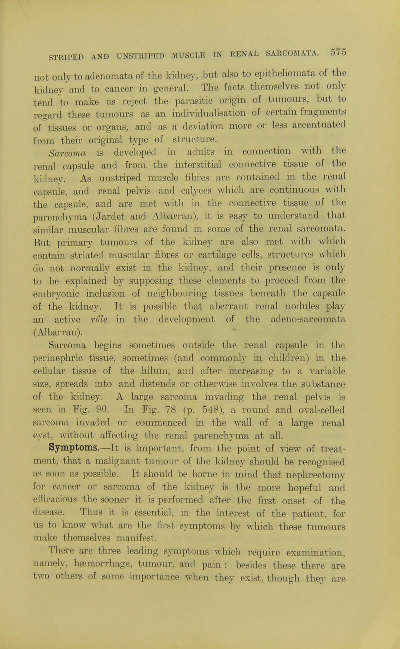 not only to adenomata of the kidney, bi;t also to epitlieliomata of the kidney and to cancer m general. The facts themselves not only tend to make us reject the parasitic origin of tumours, but to regard these tumours as an individualisation of certain fragments of tissues or organs, and as a deviation more or less accentuated from their original type of structure. Sarcoma is developed in adults in connection with the renal capsule and from the interstitial connective tissue of the kidney. As unstriped muscle fibres are contained in the renal capsule, and renal pelvis and calyces which are continuous with the capsule, and are met with in the connective tissue of the parenchyma (Jardet and Albarran), it is easy to understand that similar muscular fibres are found in some of the renal sarcomata. But primary tumours of the kidney are also met with -vA-hich contain striated muscular fibres or cartilage cells, structures which do not normally exist in the kidney, and then- presence is only to be explained by siipposing these elements to proceed from the embryonic inclusion of neighbouring tissues beneath the capsule of the kidney. It is possible that aberrant renal nodules play an active role in the development of the adeno-sarcomata (Albarran). Sarcoma begins sometimes outside the renal capsule in the perinephric tissue, sometimes (and commonly in children) m the cellular tissue of the hilum, and after mcreasing to a variable size, spreads into and distends or othei'wise involves the substance of the kidney. A large sarcoma invading the renal pelvis is seen ui Fig. 90. In Fig. 78 (p. 548), a round and oval-celled sarcoma invaded or commenced in the wall of a large I'enal cyst, without affecting the renal parenchyma at all. Symptoms.—It is important, from the point of view of treat- ment, that a malignant tumour of the kidney should be recognised as soon as possible. It should be borne in mind that nephrectomy for cancer or sarcoma of the kidney is the more hopeful and efficacious the sooner it is performed after the first onset of the disease. Thus it is essential, in the interest of the patient, for us to know what are the first symptoms by which these tumours make themselves manifest. There are three leading symptoms which require examination, namely, haemorrhage, tumour, and pain : besides these there are two others of some importance when they exist, though they are