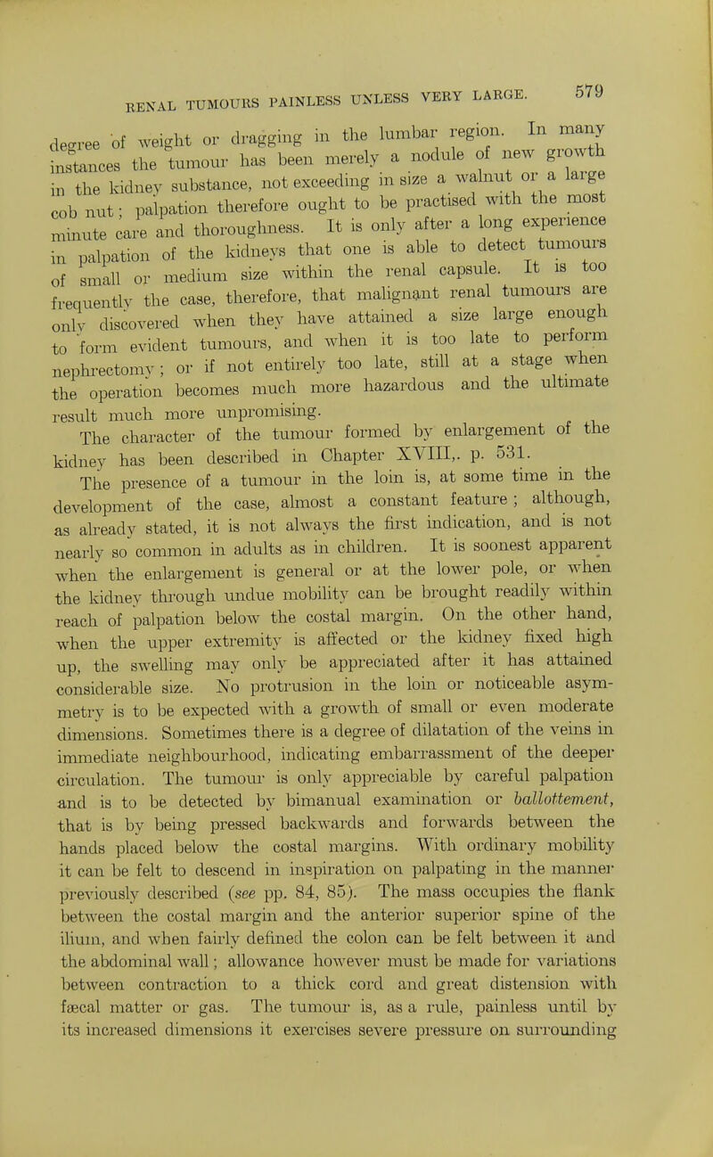 degree of ^veight or dragging in the lumbar region. In many inlances the tumour has been merely a nodule of new growth in the kidney substance, not exceeding in size a walnut or a large cob nut; palpation therefore ought to be practised with the most Linute cai. and thoroughness. It is only after a long experience in palpation of the kidneys that one is able to detect tumours of small or medium size within the renal capsule. It is too frequently the case, therefore, that malignant renal tumours are only discoyered when they have attained a size large enough to form evident tumours, and when it is too late to perform nephi-ectomv; or if not entirely too late, still at a stage when the operation becomes much more hazardous and the ultimate result much more impromising. The character of the tumour formed by enlargement of the kidney has been described m Chapter XVIII,. p. 531. The presence of a tumour in the loin is, at some time in the development of the case, almost a constant feature; although, as already stated, it is not always the first indication, and is not nearly so common in adults as in children. It is soonest apparent when the enlargement is general or at the lower pole, or when the kidney through undue mobility can be brought readily within reach of palpation below the costal margin. On the other hand, when the upper extremity is affected or the kidney fixed high up, the swelling may only be appreciated after it has attained considerable size. No protrusion in the loin or noticeable asym- metry is to be expected with a growth of small or even moderate dimensions. Sometimes there is a degree of dilatation of the veins in immediate neighbourhood, indicating embarrassment of the deeper circulation. The tumour is only appreciable by careful palpation and is to be detected by bimanual examination or ballottement, that is by being pressed backwards and forwards between the hands placed below the costal margins. With ordinary mobihty it can be felt to descend in inspiration on palpating in the manner previously described (see pp. 84, 85). The mass occupies the flank between the costal margin and the anterioi' superior spine of the ilium, and. when fairly defined the colon can be felt between it and the abdominal Avail; allowance howevei- must be made for variations between contraction to a thick cord and great distension with faecal matter or gas. The tumoui- is, as a rule, painless until b_y its increased dimensions it exei'cises severe pressure on surrounding