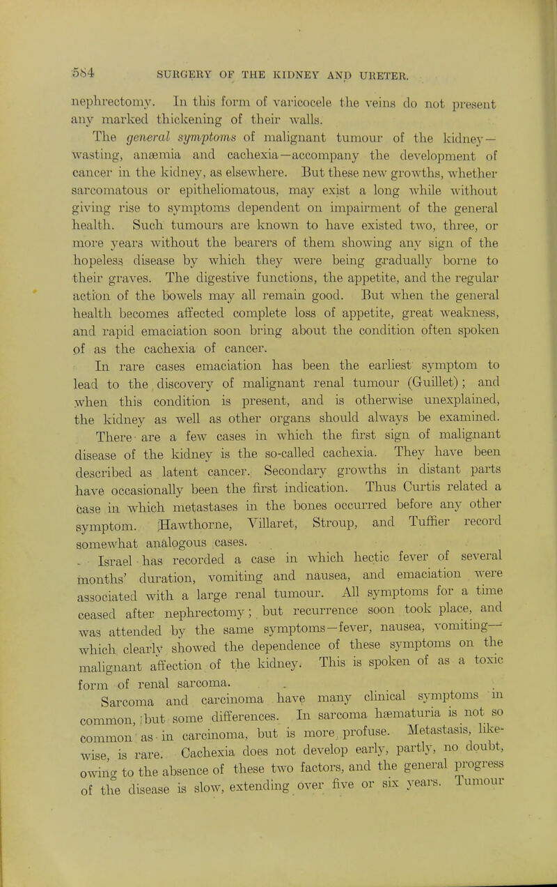 ■584 nephrectomy. In this form of varicocele tlie veins do not present any marked thickening of their walls. The general symptoms of malignant tumour of the kidney — wasting, anaemia and cachexia—accompany the development of cancer in the kidney, as elsewhere. But these new growths, whether sarcomatous or epitheliomatous, may exist a long while ■v\'ithout giving rise to symptoms dependent on impairment of the general health. Such tumours are known to have existed two, three, or more years without the bearers of them showing any sign of the hopeless disease by which they wei'e being gradually borne to their graves. The digestive functions, the appetite, and the regular action of the bowels may all remain good. But when the general health becomes affected complete loss of appetite, great weakness, and I'apid emaciation soon biing about the condition often spoken of as the cachexia of cancer. In i-are cases emaciation has been the earliest symptom to lead to the discovery of malignant renal tumour (Guillet); and ^vhen this condition is present, and is otherwise unexplained, the kidney as well as other organs should always be examined. There are a few cases in which the &st sign of maligjnant disease of the kidney is the so-called cachexia. They have been described as latent cancer. Secondary growths in distant parts have occasionally been the first indication. Thus Curtis related a case in which metastases in the bones occurred before any other symptom. iHawtliorne, Villaret, Stroup, and Tufher record somewhat analogous cases. - Israel ■ has recorded a case in which hectic fever of several months' duration, vomituig and nausea, and emaciation were associated with a large renal tumour. All symptoms for a time ceased after nephrectomy; but recurrence soon took place, and was attended by the same symptoms-fever, nausea, vomitmg— which clearlv showed the dependence of these symptoms on the malignant affection of the kidney. This is spoken of as a toxic form of renal sarcoma. Sarcoma and carcinoma have many clinical symptoms m connnon but some differences. In sarcoma hematuria is not so common as in carcinoma, but is more,, profuse. Metastasis like- wise is rare. Cachexia does not develop early, partly, no doubt, owino- to the absence of these two factors, and the general progress of the disease is slow, extending over five or six years. Tumour