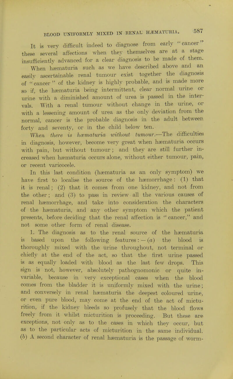 It is very difficult indeed to diagnose from early cancer' these several aftections when they themselves are at a stage insufficiently advanced for a clear diagnosis to be made of them. When hjematuria such as we have described above and an easily ascertainable renal tumour exist together the diagnosis of 'cancer  of the kidney is highly probable, and is made more so if, the hcTematuria being intermittent, clear normal urine or urine with a diminished amount of urea is passed in the mter- vals. AVith a renal tumour without change in the urine, or with a lessening amount of urea as the only deviation from the normal, cancer is the probable diagnosis in the adult between forty and seventy, or in the child below ten. When there is hematuria without tumour.—The difficulties in diagnosis, however, become very great when hsematui'ia occurs with pain, but without tumour; and they are still further in- creased when haematuria occurs alone, without either tumour, pain, or recent varicocele. In this last condition (haematuria as an only symptom) we have first to locahse the source of the haemorrhage: (1) that it is renal; (2) that it comes from one kidney, and not from the other; and (3) to pass in review all the various causes of renal haemon-hage, and take into consideration the characters of the haematuria, and any other symptom which the patient presents, before deciding that the renal affection is  cancei', and not some other form of renal disease. 1. The diagnosis as to the renal source of the haematui-ia is based upon the following features: — (a) the blood is thoroughly mixed with the iirine throughout, not terminal oi chiefly at the end of the act, so that the fii'st uiine passed is as equally loaded with blood as the last few drops. This sign is not, however, absolutely pathognomonic or quite in- variable, because in very exceptional cases when the blood comes from the bladder it is uniformly mixed with the urine; and conversely in renal haematuria the deepest coloured urine, or even pure blood, may come at the end of the act of mictu- rition, if the kidney bleeds so profusely that the blood flows freely from it Avhilst micturition is proceeding. But these are exceptions, not only as to the cases in which they occur, but as to the particular acts of micturition in the same individual. (&) A second character of renal haematuria is the passage of worm-