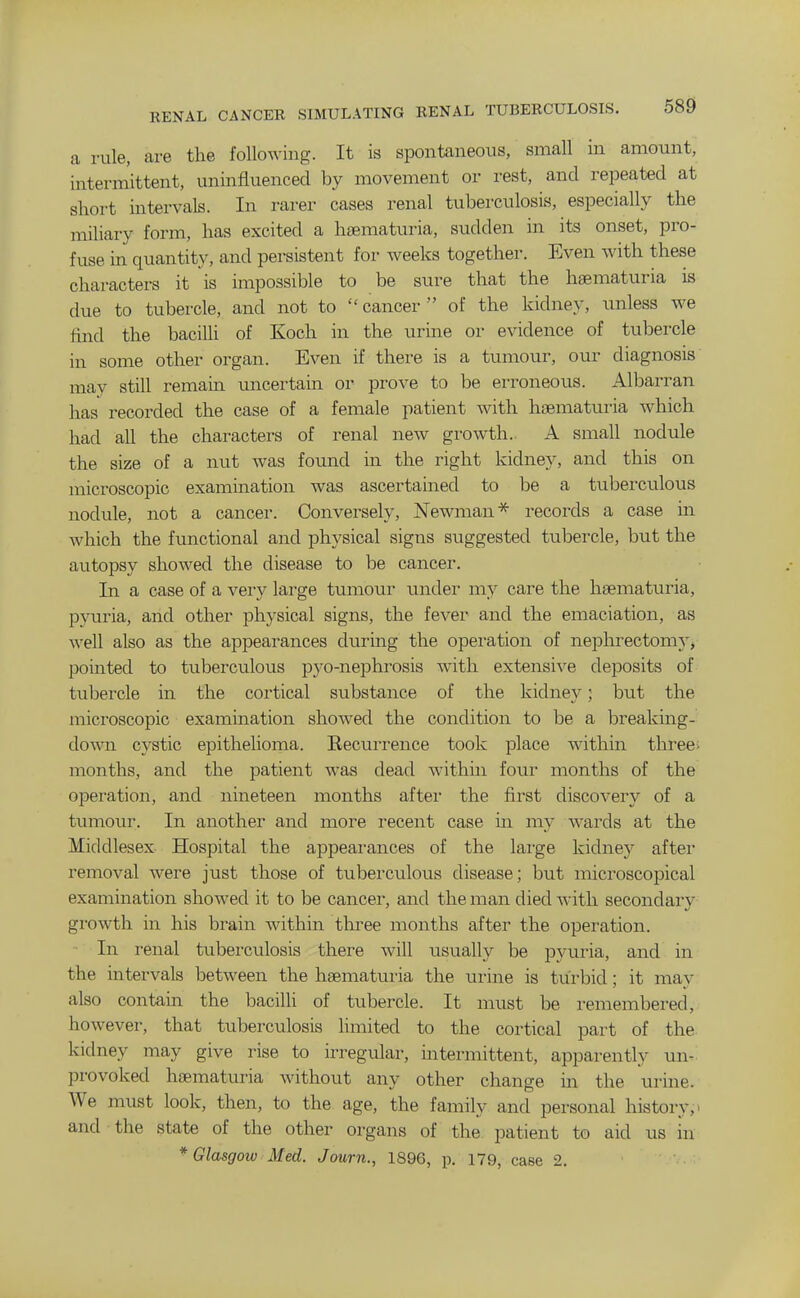 a rule, are the following. It is spontaneous, small in amount, intermittent, uninfluenced by movement or rest, and repeated at short intervals. In rarer cases renal tuberculosis, especially the miliary form, has excited a hsematuria, sudden in its onset, pro- fuse in quantity, and persistent for weeks together. Even with these characters it is impossible to be sure that the haematuria is due to tubercle, and not to  cancer  of the kidney, unless we find the bacilli of Koch in the urine or evidence of tubercle in some other organ. Even if there is a tumour, our diagnosis may still remain uncertain or prove to be erroneous. x\lbarran has recorded the case of a female patient with haematuria which had all the characters of renal new growth. A small nodule the size of a nut was found in the right kidney, and this on microscopic examination was ascertained to be a tuberculous nodule, not a cancer. Conversely, Newman''^ records a case m which the functional and physical signs suggested tubercle, but the autopsy showed the disease to be cancer. In a case of a very large tumour under my care the haematuria, pyuria, and other physical signs, the fever and the emaciation, as Avell also as the appearances during the operation of nephrectomy'^ pointed to tuberculous pyo-nephrosis with extensive deposits of tubercle in the cortical substance of the kidney; but the microscopic examination showed the condition to be a breaking- down cystic epithelioma. Recurrence took place within three; months, and the patient was dead within four months of the operation, and nineteen months after the first discovery of a tumour. In another and more recent case in my wards at the Middlesex Hospital the appearances of the lai'ge kidney after removal were just those of tuberculous disease; but microscopical examination showed it to be cancer, and the man died with secondary growth in his brain within three months after the operation. - In renal tuberculosis there will usually be pyuria, and in the intervals between the haematuria the urine is turbid; it may also contain the bacilli of tubercle. It must be remembered, however, that tuberculosis limited to the cortical part of the kidney may give rise to irregular, intermittent, apparently un.^ provoked haematuria without any other change in the urine. We must look, then, to the age, the family and personal history, > and the state of the other organs of the patient to aid us in * Glasgow Med. Journ., 1896, p. 179, case 2.