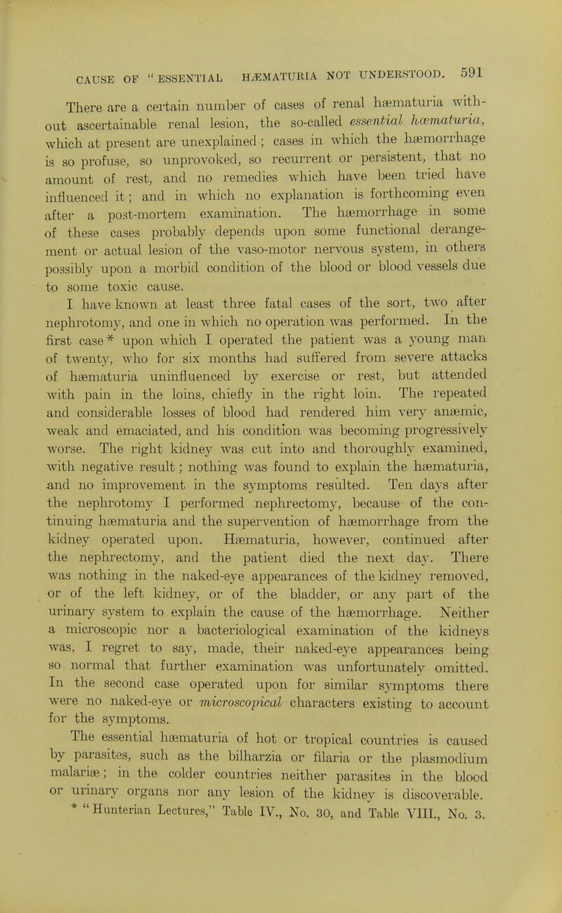 There are a certain number of cases of renal hsematuria with- out ascertainable renal lesion, the so-called essential hematuria, which at present are unexplained; cases in which the haemorrhage is so profuse, so unprovoked, so recurrent or persistent, that no amount of rest, and no remedies which have been tried have influenced it; and in which no explanation is forthcoming even after a post-mortem examination. The haemorrhage in some of these cases probably depends upon some functional derange- ment or actual lesion of the vaso-motor nervous system, in others possibly upon a morbid condition of the blood or blood vessels due to some toxic cause. I have Imown at least three fatal cases of the sort, two after nephrotomy, and one in which no operation was performed. In the first case* upon which I operated the patient was a young man of twenty, Avho for six months had suffered from severe attacks of hsematuria immfluenced by exercise or rest, but attended with pain in the loins, chiefly in the right loin. The repeated and considerable losses of blood had rendered him very antemic, weak and emaciated, and his condition was becoming progressively worse. The right kidney was cut mto and thoroughly examined, with negative result; nothing was found to explain the hsematuria, and no improvement in the symptoms resulted. Ten days aftei the nephrotomy I performed nephrectomy, because of the con- tinuing hsematuria and the supervention of haemorrhage from the kidney operated upon. Hsematuria, however, continued after the nephrectomy, and the patient died the next day. There was nothing in the naked-eye appearances of the kidney removed, or of the left kidney, or of the bladder, or any part of the urinary system to explain the cause of the haemorrhage. Neither a microscopic nor a bacteriological examination of the kidneys was, I regret to say, made, their naked-eye appearances being so normal that further examination was unfortunately omitted. In the second case operated upon for similar symptoms there were no naked-eye or microscopical characters existing to account for the symptoms. The essential haematuria of hot or tropical countries is caused by parasites, such as the bilharzia or filaria or the plasmodium malariae; in the colder countries neither parasites in the blood or urinary organs nor any lesion of the kidney is discoverable. * Himterian Lectures, Table IV., No. 30, and Table VIII., No. 3.