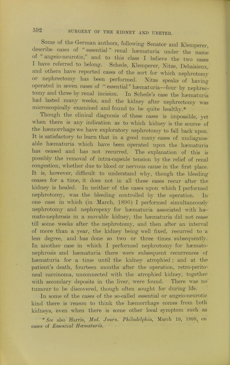 Some of the German authors, following Senator and Klemperer describe cases of  essential renal heematuria under the name of  angeio-neurotic, and to this class I believe the two cases I have referred to belong. Schede, Klemperer, Nitze, Debaisieux, and others have reported cases of the sort for which nephrotomy or nephrectomy has been performed. Nitze speaks of having operated in seven cases of  essential hsematuria—four by nephrec- tomy and three by renal mcision. In Schede's case the haematuria had lasted many Aveeks, and the kidney after nephrectomy was microscopically examined and found to be quite healthy.-^ Though the clinical diagnosis of these cases is impossible, yet when there is any indication as to which kidney is the source of the haemorrhage we have exploratory nephrotomy to fall back upon. It IS satisfactory to learn that in a good many cases of undiagnos- able haematuria which have been operated upon the heematuria has ceased and has not recurred. The explanation of this is possibly the removal of intra-capsule tension by the relief of renal congestion, whether due to blood or nervous cause in the first iilace. It is, however, difficult to understand w-hy, though the bleedmg ceases for a time, it does not in all these cases recur after the kidney is healed. In neither of the cases upoii which I performed nephrotomy, was the bleeding controlled by the operation. In one case in which (in March, 1896) I performed simultaneously nephrotomy and nephropexy for haematuria associated with hae- mato-nephrosis in a movable kidney, the haematuria did not cease till some weeks after the nephrotomy, and then after an interval of more than a year, the kidney being Avell fixed, recurred to a less degree, and has done so two or three times subsequently. In another case in which I performed nephrotomy for haemato- nephrosis and haematuria there were subsequent recurrences of haematuria for a time until the kidney atrophied; and at the patient's death, fourteen months after the operation, retro-perito- neal carcinoma, unconnected with the atrophied kidney, togethei' with secondary deposits m the liver, were found. There was no' tumour to be discovered, though often sought for during life. In some of the cases of the so-called essential or angeio-nein-otic kind there is reason to think the haemorrhage comes from both kidneys, even when there is some other local symptom such as • * See alBO Harris, Med. Journ. Philadelphia, March 19, 1898, on cases of Essential Haematuria.