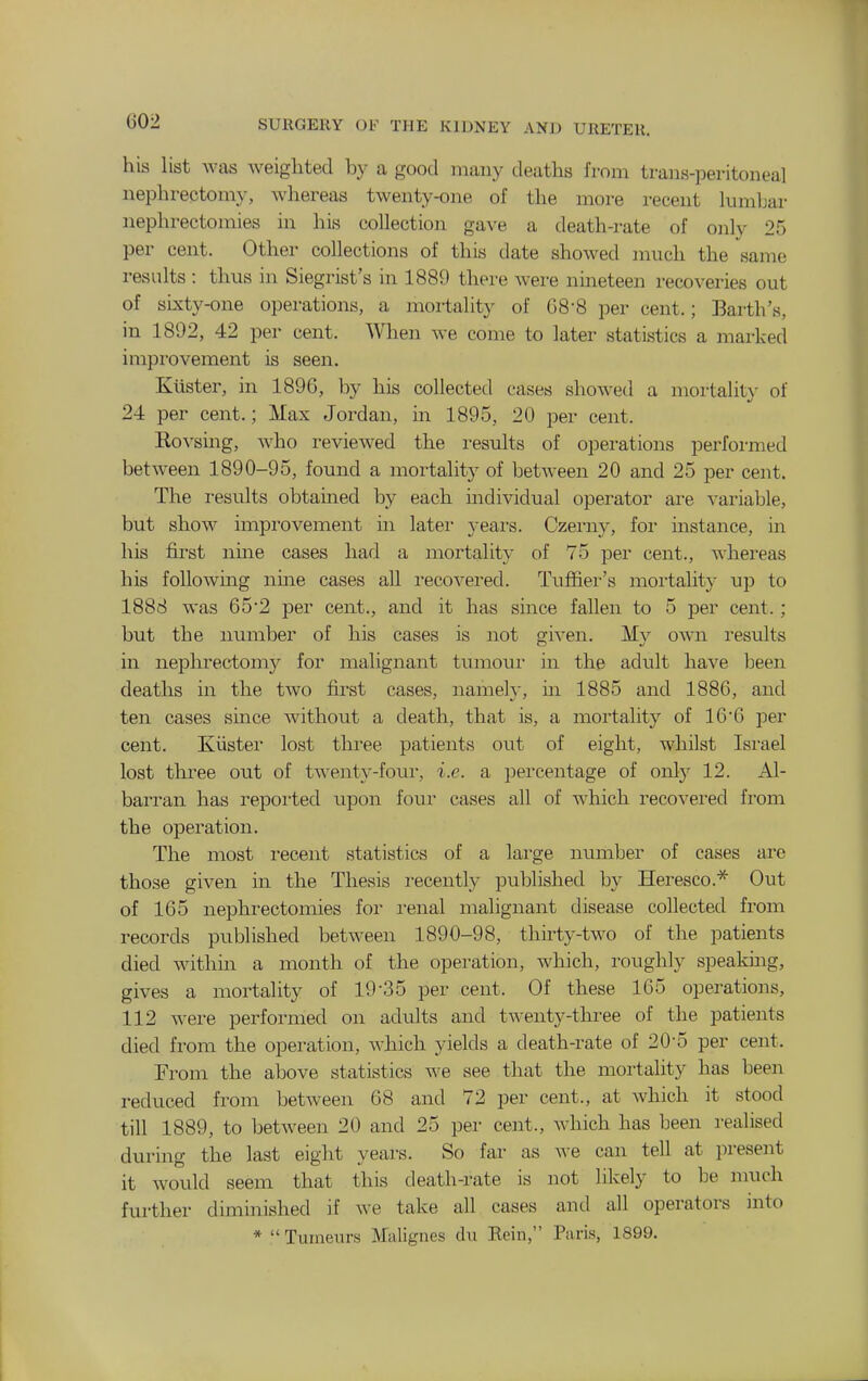 his list was weighted by a good many deaths from trans-peritonea] nephrectomy, whereas twenty-one of the more recent hmiLar nephrectomies in his collection gave a death-rate of only 25 per cent. Other collections of this date showed much the ^same results : thus in Siegrist's in 1889 there were nineteen recoveries out of sixty-one operations, a mortality of 68-8 per cent.; Earth's, in 1892, 42 per cent. When we come to later statistics a marked improvement is seen. Ktister, in 1896, by his collected cases showed a mortalit}- of 24 per cent.; Max Jordan, in 1895, 20 per cent. Eovsing, who reviewed the results of operations performed between 1890-95, found a mortality of between 20 and 25 per cent. The results obtained by each mdividual operator are variable, but show improvement in later years. Czerny, for instance, in his first nine cases had a mortality of 75 per cent., whereas his following nine cases all recovered. Tuffier's mortality up to 1888 was 65'2 per cent., and it has since fallen to 5 per cent. ; but the number of his cases is not given. My own results in nephrectomy for malignant tumour in the adult have been deaths in the two first cases, namely, in 1885 and 1886, and ten cases since without a death, that is, a mortality of 16*6 per cent. Kiister lost three patients out of eight, whilst Isi'ael lost tlii'ee out of twenty-foui-, i.e. a percentage of only 12. Al- barran has repoi'ted upon four cases all of which recovered from the operation. The most recent statistics of a large number of cases arc those given in the Thesis i-ecently published by Heresco.'^ Out of 165 nephrectomies for renal malignant disease collected from records published between 1890-98, thirty-two of the patients died within a month of the operation, which, roughly speaking, gives a mortality of 19-35 per cent. Of these 165 operations, 112 were performed on adults and twenty-three of the patients died from the operation, which yields a death-rate of 20-5 per cent. From the above statistics we see that the mortality has been reduced from between 68 and 72 per cent., at which it stood till 1889, to between 20 and 25 per cent., which has been realised during the last eight years. So far as Ave can tell at present it would seem that this death-rate is not likely to be nnich further diminished if we take all cases and all operators into * Tuineiu-s Malignes clu Bein, Pnris, 1899.