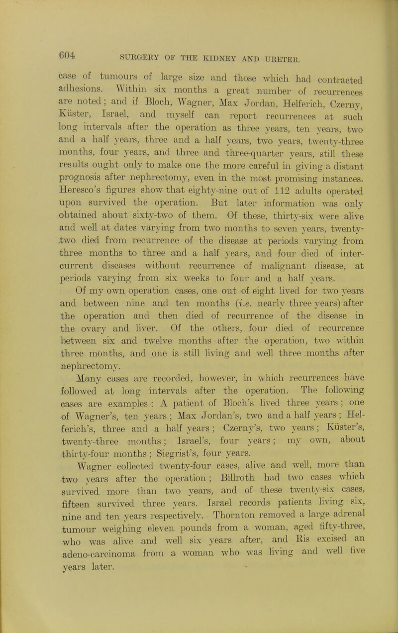 case of tumours of large size and those Avliich had contracted adhesions. Within six months a great number of recurrences are noted; and if Bloch, Wagner, Max Jordan, Helferich, Czerny, Iviister, Israel, and myself can report recurrences at such long intervals after the operation as three years, ten years, two and a half years, tlu-ee and a half years, two years, twenty-three months, four years, and three and three-quarter years, still these results ought only to make one the more careful in giving a distant prognosis after nephrectomy, even in the most promising instances. Heresco's figures show that eighty-nine out of 112 adults operated upon survived the operation. But later information was only obtained about sixtj'-two of them. Of these, thhty-six were alive and well at dates varying from two months to seven years, twenty- .two died from recurrence of the disease at periods varying from three months to thi-ee and a half years, and foui- died of inter- current diseases without recurrence of malignant disease, at periods varying fi-om six weeks to four and a half years. Of my own operation cases, one out of eight lived for two years and between nine and ten months (i.e. nearly three years) after the operation and then died of recurrence of the disease in the ovary and li-\'er. Of the others, four died of i-ecurrence between six and twelve months after the operation, two within three months, and one is still living and well three .months after nephrectomy. Many cases are recorded, however, in which recurrences have followed at long intervals after the operation. The following cases are examples : A patient of Bloch's lived three years ; one of Wagner's, ten years; Max Jordan's, two and a half years; Hel- ferich's, three and a half years; Czerny's, two years; Xiister's, twenty-thi-ee months; Israel's, four years; my own, about thirty-four months ; Siegrist's, four years. Wagner collected twenty-four cases, alive and well, more than two years after the operation; Billroth had two cases which survived more than two years, and of these twenty-six cases, fifteen sur\dved three years. Israel records patients living six, nine and ten yeai-s respectively. Thornton removed a large adrenal tumour weighing eleven pounds from a woman, aged fifty-three, who was alive and well six years after, and Eis excised an adeno-carcinoma from a woman who Avas liA'ing and well five years later.