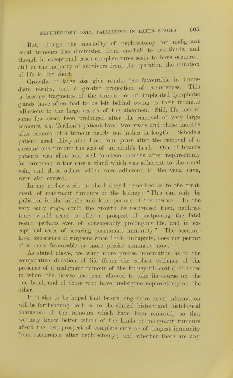 NEPHRECTOMY ONLY PALLIATIVE IN LATER STAGES. bU5 But, though the mortahty of nephi-ectomy for maUgnant renal tumours has diminished from one-half to two-thirds, and though in exceptional cases complete cures seem to have occurred, still in the majority of survivors from the operation the duration of life is hut short. Growths of large size give results less favourable in imme- diate results, and a greater propoi-tion of recurrences. This is because fragments of the tumour or of implicated lymphatic glands have often had to be left behind owing to their intimate adhesions to the large vessels of the abdomen. Still, life has in some few cases been prolonged after the removal of very large tumours, e.g. Terillon's patient lived two years and tlii-ee months after removal of a tumour nearly ten inches in length. Schode's patient aged thirty-nine lived four yeai-s after the removal of a sai-comatous tumour the size of an adult's head. One of Israel's patients was alive and well fourteen months after nephrectomy for sarcoma; in this case a gland which was adherent to the renal vein, and three others which Avere adherent to the vena cava, were also excised. In my eaiiier work on the kidney I remarked as to the treat- ment of malignant tumours of the kidney :  This can only be palliative in the middle and later periods of the disease. In the very early stage, could the growth be recognised then, nephrec- tomy would seem to of¥er a pi'ospect of postponing the fatal result, peiiiaps even of considerably prolonging life, and m ex- ceptional cases of secui'ing pei'manent immunity. The accumu- lated experience of surgeons since 1884, unhappily, does not permit of a more favourable oi- moi'e precise summary now. As stated above, Ave want more precise information as to the comparative duration of life (from the earliest evidence of the presence of a malignant tumour of the kidney till death) of those in Avhom the disease has been allowed to take its course on the one hand, and of those who have undergone nephrectomy on the other. It is also to be hoped that before long more exact information Avill be forthcoming both as to the clinical history and histological characters of the tumours which haA^e been removed, so that Ave may knoAv better Avhich of the kinds of malignant tumours afford the best prospect of complete cure or of longest immunity from recurrence after nephrectomy; and Avhether there are any
