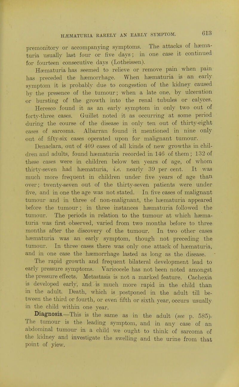 HiEMATUEIA RARELY AN EARLY SYMPTOSL 618 premonitory or accompanying symptoms. The attacks of lijema- turia usually last four or five days ; in one case it continued for fourteen consecutive days (Lotlieissen). Hcematuria has seemed to relieve or remove pain when pain has preceded the haemorrhage. When haematuria is an early svmptom it is prohabh due to congestion of the kidney caused by the presence of the tumour; when a late one, by ulceration or bursting of the growth into the renal tubules or calyces. Heresco found it as an early symptom in only two out of forty-tlu^ee cases. Guillet noted it as occurring at some period during the course of the disease in only ten out of thirty-eight cases of sarcoma. Albarran found it mentioned in nine only out of fifty-six cases operated upon for malignant tumour. Denaclara, out of 409 cases of all kinds of new growths in chil- dren and adults, found haematuria recorded m 146 of them; 132 of these cases wei-e in children below ten years of age, of whom thirty-seven had haematuria, i.e. nearly 39 per cent. It was much more frequent in children under five years of age than over; twenty-seven out of the thirty-seven patients were \inder five, and in one the age was not stated. In five cases of malignant tumour and in tlu'ee of non-malignant, the haematuria appeared before the tumour ; in three instances haematuria followed the tumour. The periods in relation to the tumour at which haema- turia was fu-st observed, varied from two months before to three months after the discovery of the tumour. In two other cases haematuria was an early symptom, though not preceding the tumour. In three cases there was only one attack of haematuria, and in one case the haemorrhage lasted as long as the disease. The rapid growth and frequent bilateral development lead to early pressure symptoms. Varicocele has not been noted amongst the pressure effects. Metastasis is not a marked feature. Cachexia is developed early, and is much more rapid in the child than in the adult. Death, which is postponed in the adult till be- tween the third or fourth, or even fifth or sixth year, occurs usually in the child within one year. Diagnosis.—This is the same as in the adult (see p. 585). The tumour is the leading symptom, and in any case of an abdominal tumour in a child we ought to think of sarcoma of the kidney and investigate the swelling and the urine from that point of yiew.