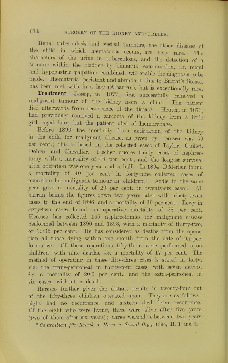 Eenal tuberculosis and vesical tumours, the other diseases of the child in which hematuria occurs, are very rare. The characters of the urine in tul^erculosis, and the detection of a tumour within the bladder by bimanual examination, i.e. rectal and hypogastric palpation combined, will enable the diagnosis to be made. Hsematuria, peristent and abundant, due to Bright's disease, has been met with in a boy (Albarran), but is exceptionally rare' Treatment.—Jessop, in 1877, first successfully removed a malignant tumour of the kidney from a child. The patient died afterwards from recurrence of the disease. Heuter, in 1876 had previously removed a sarcoma of the kidney from a little girl, aged four, but the patient died of hfEmorrhage. Before 1890 the mortality from extirpation of the kidney in the child for malignant disease, as given by Heresco, was 60 per cent.; this is based on the collected cases of Taylor, Guillet, Dohrn, and Chevalier. Fischer quotes thirty cases of nephrec- tomy with a mortality of 48 per cent., and the longest survival after operation was one year and a half. In 1894, Doderlein found a mortality of 40 per cent, in forty-nine collected cases of operation for malignant tumour in children.-^ Ardle in the same year gave a mortality of 20 per cent, in twenty-six cases. Al- barran brings the figures down two years later with ninety-seven cases to the end of 1896, and a mortality of 30 per cent. Lew}^ in sixty-two cases found an operative mortality of 28 per cent. Heresco has collected 165 nephrectomies for malignant disease performed between 1890 and 1898, with a mortality of thirty-two, or 1935 per cent. He has considered as deaths from the opera- tion all those dying within one month from the date of its per- formance. Of these operations fifty-three were performed upon- children, with nine deaths, i.e. a mortality of 17 per cent. The method of operating in these fifty-three cases is stated in forty, viz. the trans-peritoneal in thirty-four cases, with seven deaths, i.e. a mortality of 20-6 per cent., and the extra-peritoneal in six cases, without a death. Heresco further gives the distant results in twenty-four out of the fifty-three children operated upon. They are as follows : ■ eight had no recurrence, and sixteen died from recurrence. Of the eight who were living, three were alive after five years (two of them after six years); three were alive between two years * Centralblatt f iir Krank. d. Ham. u. Sexual Org., 1894, H. 1 and 2.