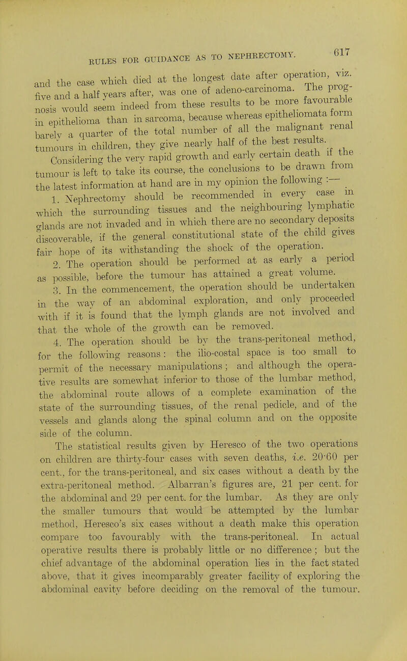 EULES FOR GUIDANCE AS TO NEPHEECTOMY. and the case which died at the longes date alter opeiat.on w five and a half years after, was one of adeno-caronaoma. The piog L is would seem indeed from these results to be more favourable ri helioma than in sarcoma, because whereas ep:thehomata form b X a quarter of the total number of all the mahgnant renal tumours ii children, they give nearly half of the best results Considering the verv rapid growth and early certain death it the tumour is left to take its course, the conclusions to be drawn from the latest information at hand are in my opinion the followmg :- 1 Nephrectomy should be recommended m every case m which the surrotmdmg tissues and the neighbourmg lymphatic elands are not invaded and in which there are no secondary deposits discoverable, if the general constitutional state of the child gives fair hope of its withstanding the shock of the operation. 2. The operation should be performed at as early a period as possible, before the tumour has attained a great volume. 3. In the commencement, the operation should be undertaken m the way of an abdominal exploration, and only proceeded with if it is found that the lymph glands are not involved and that the whole of the growth can be removed. 4. The operation shoidd be by the trans-peritoneal method, for the following reasons : the iho-costal space is too small to permit of the necessary manipulations; and although the opera- tive results are somewhat inferior to those of the lumbar method, the abdominal route allows of a complete examination of the state of the surrounding tissues, of the renal pedicle, and of the vessels and glands along the spinal column and on the opposite side of the coluimi. The statistical results given by Heresco of the two operations on children are thu'ty-four cases with seven deaths, i.e. 20-60 per cent., for the trans-peritoneal, and six cases without a death by the extra-peritoneal method. Albarran's figures are, 21 per cent, for the abdominal and 29 per cent, for the lumbar. As they are only the smaller tumours that would be attempted by the lumbar method, Heresco's six cases without a death make this operation compare too favourably Avith the trans-peritoneal. In actual opei-ative results there is probably little or no difference ; but the chief advantage of the abdominal operation lies in the fact stated above, that it gives incomparably greater facility of exploring the abdominal cavity before deciding on the removal of the tumour.