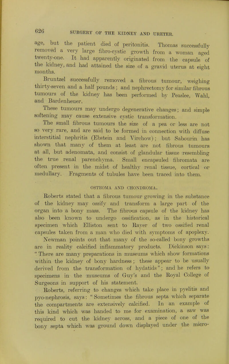 age, but the patient died of peritonitis. Thomas successfully removed a very large fibro-cystic growth from a woman aged twenty-one. It had apparently originated from the capsule of the kidney, and had attained the size of a gravid uterus at eight months. Bruntzel successfully removed a fibrous tumour, weighing thirty-seven and a half pounds ; and neplu-ectomy for similar fibrous tumours of the kidney has been performed by Peaslee, Wahl, and Bardenheuer. These tumours may undergo degenerative changes; and simple softening may cause extensive cystic transformation. The small fibrous tumours the size of a pea or less are not so very rare, and are said to be formed in connection with diffuse interstitial nephritis (Ebstein and Virchow); but Sabourin has shown that many of them at least are not fibrous tumours at all, but adenomata, and consist of glandular tissue resembling the true renal parenchyma. Small encapsuled fibromata are often present in the midst of healthy renal tissue, cortical or medullary. Fragments of tubules have been traced into them. OSTEOMA AND CHONDROMA. Roberts stated that a fibrous tumour growing in the substance of the kidney may ossify and transform a large part of the organ into a bony mass. The fibrous capsule of the kidney has also been known to undergo ossification, as in the historical specimen which Elliston sent to Rayer of two ossified renal capsules taken from a man who died with symptoms of apoplexy. Newman points out that many of the so-called bony growths are in reality calcified inflammatory products. Dickinson says:  There are many preparations in museums which show formations within the kidney of bony hardness; these appear to be usually derived from the transformation of hydatids; and he refers to specimens in the museums of Guy's and the Royal College of Surgeons in support of his statement. Roberts, referring to changes which take place in pyelitis and pyo-nephrosis, says:  Sometimes the fibrous septa which separate the compartments are extensively calcified. In an example of this kind which was handed to me for examination, a saw was required to cut the kidney across, and a piece of one of the bony septa which was ground down displayed under the micro-