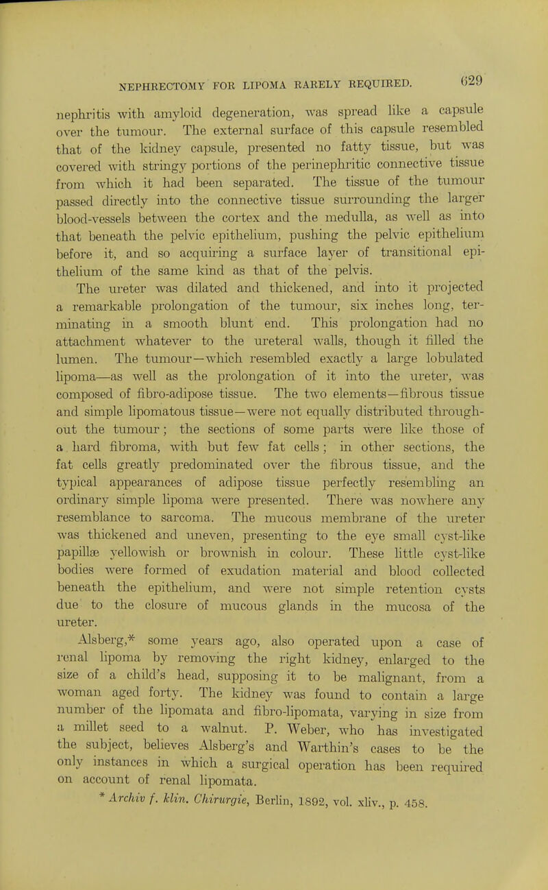 NEPHRECTOMY FOR LIPOMA RARELY REQUIRED, nephritis with amyloid degeneration, was spread like a capsule over the tumour. The external surface of this capsule resembled that of the kidney capsule, presented no fatty tissue, but was covered with stringy poi'tions of the perinephritic connective tissue from which it had been separated. The tissue of the tumour passed directly into the connective tissue surroimding the larger blood-vessels between the cortex and the medulla, as well as into that beneath the pelvic epithelium, pushing the pelvic epithelium before it, and so acquiring a surface layer of transitional epi- thelium of the same kind as that of the pelvis. The ureter was dilated and thickened, and into it projected a remarkable prolongation of the tumour, six inches long, ter- minating in a smooth blunt end. This prolongation had no attachment whatever to the ureteral Avails, though it filled the lumen. The tumour—which resembled exactly a large lobulated lipoma—as well as the prolongation of it into the ureter, was composed of fibro-adipose tissue. The two elements—fibrous tissue and simple lipomatous tissue—were not equally distributed tkroiigh- out the tumour; the sections of some parts were like those of a hard fibroma, with but few fat cells; in other sections, the fat cells greatly predominated over the fibrous tissue, and the typical appearances of adipose tissue perfectly resembling an oi'dinary simple lipoma were presented. There was nowhere any resemblance to sarcoma. The mucous membrane of the ureter was thickened and uneven, presenting to the eye small cyst-like papillae yellowish or brownish in colour. These little cyst-like bodies were formed of exudation material and blood collected beneath the epithelium, and were not simple retention cysts due to the closure of mucous glands in the mucosa of the ureter. Alsberg,* some years ago, also operated upon a case of renal lipoma by removmg the right kidney, enlarged to the size of a child's head, supposing it to be malignant, from a woman aged forty. The kidney was found to contain a large number of the lipomata and fibro-lipomata, varying in size from a millet seed to a walnut. P. Weber, who has investigated the subject, believes Alsberg's and Warthin's cases to be the only instances in which a surgical operation has been required on account of renal lipomata. * Archiv f. klin. Chirurgie, Berlin, 1892, vol. xliv., p. 458.