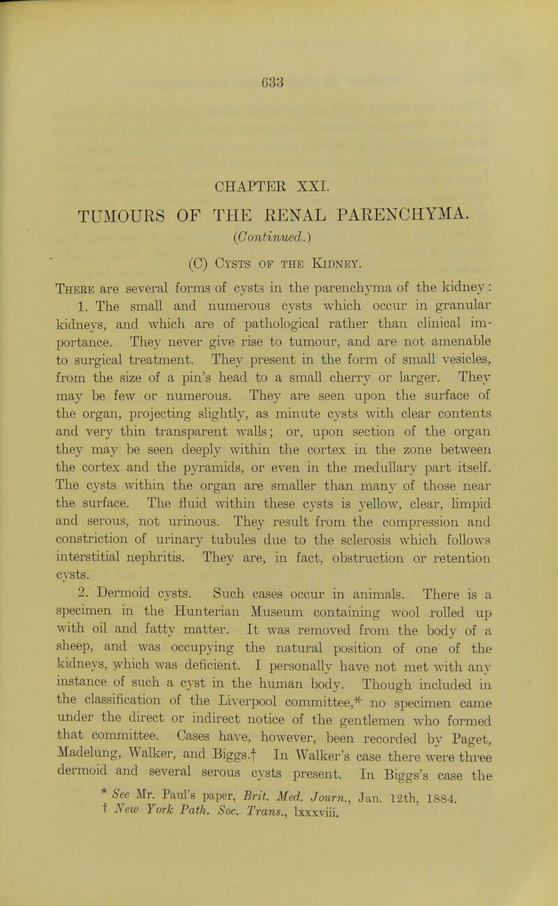 G33 CHAPTER XXI. TUMOURS OF THE RENAL PARENCHYMA. (Continued.) (C) Cysts of the Kidney. There are several forms of cysts in the parenchyma of the kidney: 1. The small and numerous cysts which occm- in granular kidneys, and which are of pathological rather than clinical im- portance. They never give rise to tumour, and are not amenable to surgical treatment. They present in the form of small vesicles, from the size of a pin's head to a small cherry or larger. They may be few or numerous. They are seen upon the surface of the organ, projecting slightly, as minute cysts with clear contents and very thin transparent Avails; or, upon section of the organ they may be seen deeply within the cortex in the zone between the cortex and the pyramids, or even in the medullary part itself. The cysts within the organ are smaller than manj^ of those near the surface. The fluid within these cysts is yellow, clear, limpid and serous, not urinous. They result from the compression and constriction of urinary tubules due to the sclerosis wliich follows interstitial nephintis. They are, in fact, obstruction or retention cysts. 2. Dermoid cysts. Such cases occm- in animals. There is a specimen in the Hunterian Museum containing wool rolled up with oil and fatty matter. It was removed from the body of a sheep, and was occupying the natural position of one of the kidneys, which was deficient. I personally have not met Avith an>- instance of such a cyst in the human body. Though included in the classification of the Liverpool committee,* no specimen came under the direct or indirect notice of the gentlemen who formed that committee. Cases have, however, been recorded by Paget, Madelung, Walker, and Biggs.f In Walker's case there were three dermoid and several serous cysts present. In Biggs's case the * See Mr. Paul's paper, Brit. Med. Journ., Jan. 12th, 1884, t New York Path. Soc. Trans., Ixxxviii.