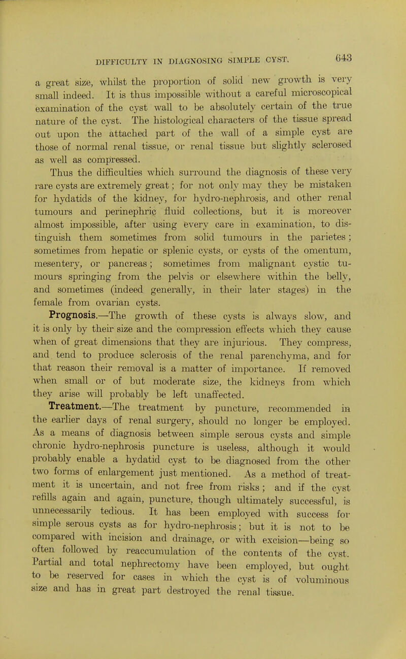 DIFFICULTY IN DIAGNOSING SIMPLE CYST. a great size, whilst the proportion of sohd new growth is very small indeed. It is thus impossible without a careful microscopical examination of the cyst wall to be absolutely certam of the true nature of the cyst. The histological characters of the tissue spread out upon the attached part of the wall of a simple cyst are those of normal renal tissue, or renal tissue but shghtly sclerosed as well as compressed. Thus the difficulties which surround the diagnosis of these vei-y rare cysts are extremely great; for not only may they be mistaken for hydatids of the kidney, foi* hydro-nephrosis, and other renal tumours and perinephric fluid collections, but it is moreover almost impossible, after using fevery care in examination, to dis- tinguish them sometimes from solid tumours in the parietes; sometimes from hepatic or splenic cysts, or cysts of the omentum, mesentery, or pancreas; sometimes fi'om malignant cystic tu- mours springing from the pelvis or elsewhere within the belh^ and sometimes (indeed generally, in their later stages) in the female from ovarian cysts. Prognosis.—The growth of these cysts is always slow, and it is only by their size and the compression effects which they cause when of great dimensions that they are injui'ious. They compress, and tend to produce sclerosis of the renal parenchyma, and for that reason their removal is a matter of importance. If removed when small or of but moderate size, the kidneys from which they arise will probably be left unaffected. Treatment.—The treatment by puncture, recommended in the earlier days of renal surgery, should no longer be employed. As a means of diagnosis between simple serous cysts and simple chronic hydro-nephrosis puncture is useless, although it would probably enable a hydatid cyst to be diagnosed from the other two forms of enlargement just mentioned. As a method of treat- ment it is uncertain, and not free from risks; and if the cyst refills agam and again, puncture, though ultimately successful, is unnecessarily tedious. It has been employed with success for simple serous cysts as for hydro-neplu'osis; but it is not to be compared with incision and drainage, or with excision—being so often followed by reaccumulation of the contents of the cyst. Partial and total nephrectomy have been employed, but ought to be reserved for cases in which the cyst is of voluminous size and has in great part destroyed the renal tissue.