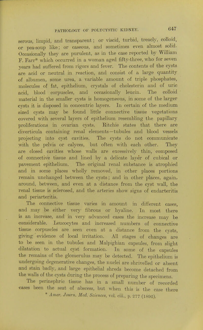 serous, limpid, and transparent; or viscid, turbid, treacly, colloid, or pea-soup like; or caseous, and sometimes even almost solid. Occasionally they are purulent, as in the case reported by William P. Farr* which occurred in a woman aged fifty-three, who for seven years had suffered from rigors and fever. The contents of the cysts are acid or neutral m reaction, and consist of a large quantity of albumen, some urea, a variable amount of triple phosphates, molecules of fat, epithelium, crystals of cholesterin and of uric acid, blood corpuscles, and occasionally leucin. The colloid material in the smaller cysts is homogeneous, in some of the larger cysts it is disposed m concentric layers. In certain of the medium sized cysts may be found little comiective tissue vegetations covered with several layers of epithelium resembling the papillary proliferations in ovarian cysts. Eitchie states that there are diverticula containmg renal elements—tubules and blood vessels projecting into cyst cavities. The cysts do not communicate with the pelvis or calyces, but often with each other. They are closed cavities whose walls are excessively thin, composed of connective tissue and lined by a delicate layer of cubical or pavement epithelium. The original renal substance is atrophied and in some places wholly removed, in other places portions remain unchanged between the cysts; and in other places, again, around, between, and even at a distance from the cyst wall, the renal tissue is sclerosed, and the arteries show signs of endarteritis and periarteritis. The coimective tissue varies in amount in different cases, and may be either very fibrous or hyalme. In most there is an increase, and in very advanced cases the increase may be considerable. Leucocytes and increased numbers of connective tissue corpuscles are seen even at a distance from the cysts, giving evidence of local iiTitation. All stages of changes are to be seen in the tubules and Malpighian capsules, from slight dilatation to actual cyst formation. In some of the capsules the remains of the glomerulus may be detected. The epithelium is undergomg degenerative changes, the nuclei are shrivelled or absent and stain badly, and large epithelial shreds become detached from the walls of the cysts during the process of preparing the specimens. The perinephric tissue has in a small number of recorded cases been the seat of abscess, but when this is the case there * Amer. Journ. Med. Sciences, vol. ciii., p. 277 (1892).