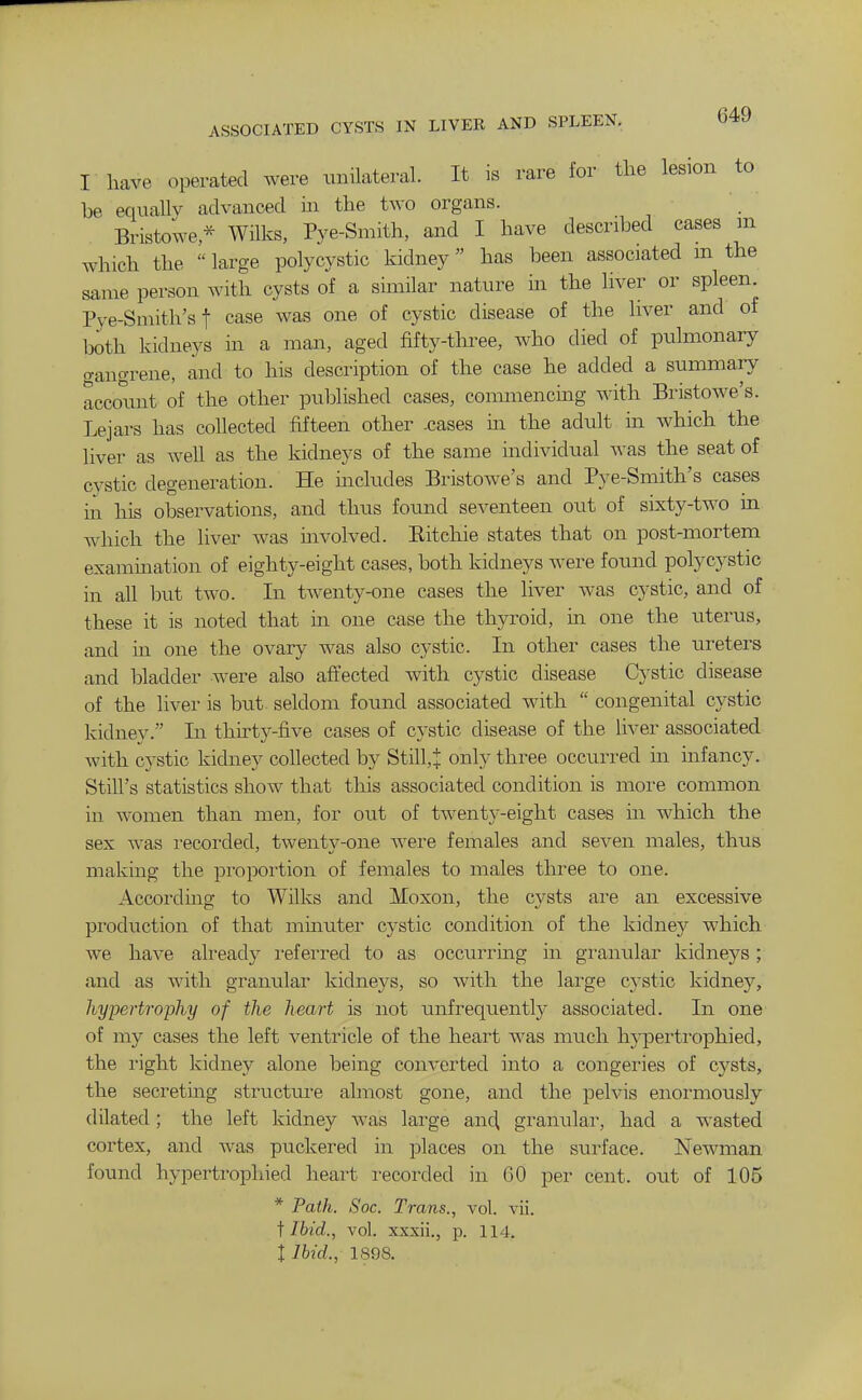 ASSOCIATED CYSTS IN LIVER AND SPLEEN. I have operated were unilateral. It is rare for the lesion to he equallv advanced in the two organs. Bristowe * Wilks, Pye-Smith, and I have described cases m which the large polycystic kidney has been associated m the same person with cysts of a similar nature in the liver or spleen Pye-Smith'sf case was one of cystic disease of the liver and of both kidneys m a man, aged fifty-tlii-ee, who died of pulmonary gangrene, and to his description of the case he added a summary account of the other published cases, commencing with Bristowe's. Lejars has collected fifteen other .cases m the adult in which the liver as well as the kidneys of the same individual was the seat of cystic degeneration. He includes Bristowe's and Pye-Smith's cases in his observations, and thus found seventeen out of sixty-two in which the liver was mvolved. Eitehie states that on post-mortem exammation of eighty-eight cases, both kidneys were found polycystic in all but two. In tAventy-one cases the liver was cystic, and of these it is noted that in one case the thyroid, in one the uterus, and m one the ovary was also cystic. In other cases the ureters and bladder were also affected with cystic disease Cystic disease of the liver is but seldom found associated with  congenital cystic kidney. In thirty-five cases of cystic disease of the liver associated with cystic kidney collected by Still,J only three occurred in infancy. Still's statistics show that this associated condition is more common in women than men, for out of twenty-eight cases in which the sex was recorded, twenty-one were females and seven males, thus making the proportion of females to males three to one. According to Wilks and Moxon, the cysts are an excessive production of that mmuter cystic condition of the kidney which we have already i-eferred to as occurrmg in granular kidneys; and as with granular kidneys, so Avith the large cystic kidney, hypertrophy of the heart is not unfrequently associated. In one of my cases the left ventricle of the heart was much hypertrophied, the right kidney alone being converted into a congeries of cysts, the secreting structure almost gone, and the pelvis enormously dilated ; the left kidney was lai'ge anc^ granular, had a wasted cortex, and was puckered in places on the surface. Newman found hypertrophied heart recorded in 60 per cent, out of 105 * Path. Soc. Trans., vol. vii. i Ibid., vol. xxxii., p. 114. I Ibid., 1898.