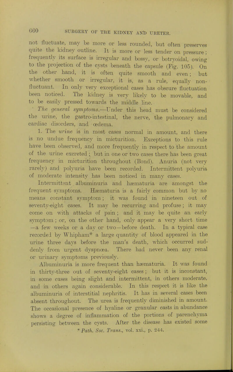 not fluctuate, may be more or less rounded, but often preserves quite the kidney outline. It is more or less tender on pressure ; frequently its surface is irregular and bossy, or botryoidal, owing to the projection of the cysts Ijeneath the capsule (Fig. 105). On the other hand, it is often quite smooth and even; but whether smooth or irregular, it is, as a rule, equally non- fluctuant. In only very exceptional cases has obscure fluctuation been noticed. The kidney is very likely to be movable, and to be easily pressed towards the middle line. The general symptoms.—Under this head must be considered the ui'ine, the gastro-intestinal, the nerve, the pulmonarv and cardiac disorders, and oedeina. 1. The urine is in most cases normal in amount, and there is no undue frequency in micturition. Exceptions to this rule have been observed, and more frequently in respect to the amount of the urine excreted ; but in one or two cases there has been great frequency in micturition throughout (Bond). Anuria (not very rarely) and polyuria have been recorded. Intermittent polyuria of moderate intensity has been noticed in many cases. Intermittent albuminuria and hsematuria are amongst the frequent symptoms. Hsematuria is a fairly conunon but by no means constant symptom; it was found in nineteen out of seventy-eight cases. It may be recurring and profuse; it may come on with attacks of pain; and it may be quite an early symptom ; or, on the other hand, only appear a very shoi't time — a few weeks or a day or two—before death. In a typical case i-ecordei by Whipham* a large quantity of blood appeared in the urine three days before the man's death, which occurred sud- denly fi'om urgent dyspnoea. There had never been any renal or ui-inary symptoms previously. Albuminuria is more frequent than hsematuria. It Avas found in thirty-three out of seventy-eight cases ; but it is inconstant, in some cases being slight and intermittent, in others moderate, and in others again considerable. In this respect it is like the albuminuria of interstitial nephritis. It has in several cases been absent throughout. The urea is frequently diminished in amount. The occasional presence of hyaline or granular casts in abundance shows a degree of inflammation of the portions of parenchyma persisting between the cysts. After the disease has existed some * Path. Soc. Trans., vol. xxi., p. 244.