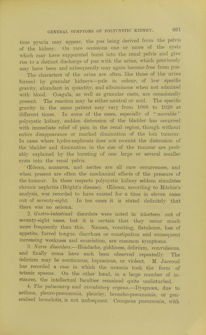 time pyuria may appear, the pus being derived from the pelvis of the kidney. On rare occasions one or more of the cysts which may have suppurated burst into the renal pelvis and give I'ise to a distinct discharge of pus with the urine, which previously may have been and subsequently may again become free from pus- The characters of the urine are often, like those of the urine formed by granular kidneys—pale in colour, of low specific gravity, abundant in quantity, and albuminous when not admixed with blood. Coagula, as well as gramdar casts, are occasionally present. The reaction may be either neutral or acid. The specific gravity in the same patient may vary fi'om 1008 to 1020 at different times. In some of the cases, especially of movable polycystic kidney, sudden distension of the bladder has occurred with immediate relief of pain in the renal region, though without entire disappearance or marked diminution of the loin tumour. In cases where hydro-nei^hrosis does not co-exist the distension of the bladder and diminution in the size of the tumour are prob- ably explained by the bursting of one large or several smaller cysts into the renal pelvis. QEdema, anasarca, and ascites are all rare occurrences, and when present are often the mechanical eft'ects of the pressure of the tumour. In these respects polycystic kidney seldom simulates chronic nephritis (Briglit's disease). OEdema, according to Eitchie's analysis, was recorded to have existed for a time in eleven cases out of seventy-eight. In ten cases it is stated definitely that there was no oedema. 2. Gastro-intestinal disorders were noted in nineteen out of seventy-eight cases, but it is certain that they occur much more frequently than this. Nausea, vomiting, flatulence, loss of appetite, furred tongue, diarrhoea or constipation and consequent increasing weakness and emaciation, are common symptoms. 3. Nerve disorders.—Headache, giddiness, delirium, convulsions, and finally coma have each been observed repeatedly. The delirium may be continuous, loquacious, or violent. M. Jaccoud has recorded a case in which the uraemia took the form of tetanic spasms. On the other hand, in a large number of in- stances, the intellectual faculties remained quite undisturbed. 4. The imlmonary and circulatory organs.—Dyspnoea, due to asthma, pleuro-pneumonia, pleurisy, broncho-pneumonia, or gen- eralised bronchitis, is not unfrequent. Croupous pneumonia, with