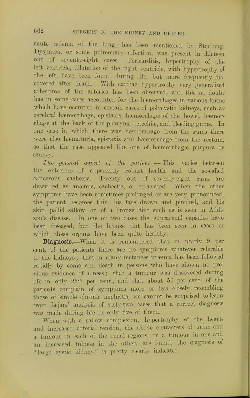 acute oedema of the hmg, has been mentioned by Stmliing. Dyspnoea, or some puhiionavy affection, was present in thirteen out of se\^enty-eight cases. Pericarditis, hypertrophy of the left ventricle, dilatation of the right ventricle, with hypertrophy of the left, have been found during life, but more frequently dis- covered after death. With cardiac hypertrophy very generalised atheroma of the arteries has been observed, and this no doubt has in some cases accounted for the haemorrhages in various forms which have occurred in certain cases of polycystic kidneys, such as cerebral hremorrhage, epistaxis, hfemorrhage of the bowel, haemor- rhage at the back of the pharynx, petechite, and bleeding gums. In one case in which there was haemorrhage from the gums there were also hsematuria, epistaxis and haemorrhage from the rectum, so that the case appeared like one of haemorrhagic purpura or scurvy. The general aspect of the ixitient. — This varies between the extremes of apparently robust health and the so-called cancerous cachexia. Twenty out of seventy-eight cases are described as antemic, cachectic, or emaciated. When the other symptoms have been sometimes prolonged or are very pronounced, the patient becomes thin, his face drawn and puiched, and his skin pallid sallow, or of a bronze tint such as is seen in Addi- son's disease. In one or two cases the suprarenal capsules have been diseased, but the bronze tint has been seen in cases in which these organs have been quite healthy. Diagnosis.—When it is remembered that in nearly 9 per cent, of the patients there are no symptoms whatever referable to the kidneys ; that in many mstances uraemia has been followed rapidly by coma and death in persons who have shown no pre- vious evidence of illness; that a tumour was discovered during life in only 25-5 per cent., and that about 50 per cent, of the patients complain of symptoms more or less closely resembling those of simple chronic nephi'itis, we cannot be surprised to learn from Lejars' analysis of sixty-two cases that a correct diagnosis was made dtiring life in only five of them. When with a sallow complexion, hypertrophy of the heart, and increased arterial tension, the above characters of urine and a tumour in each of the renal regions, or a tumour in one and an increased fulness in the other, are found, the diagnosis of large cystic kidney is pretty clearly indicated.
