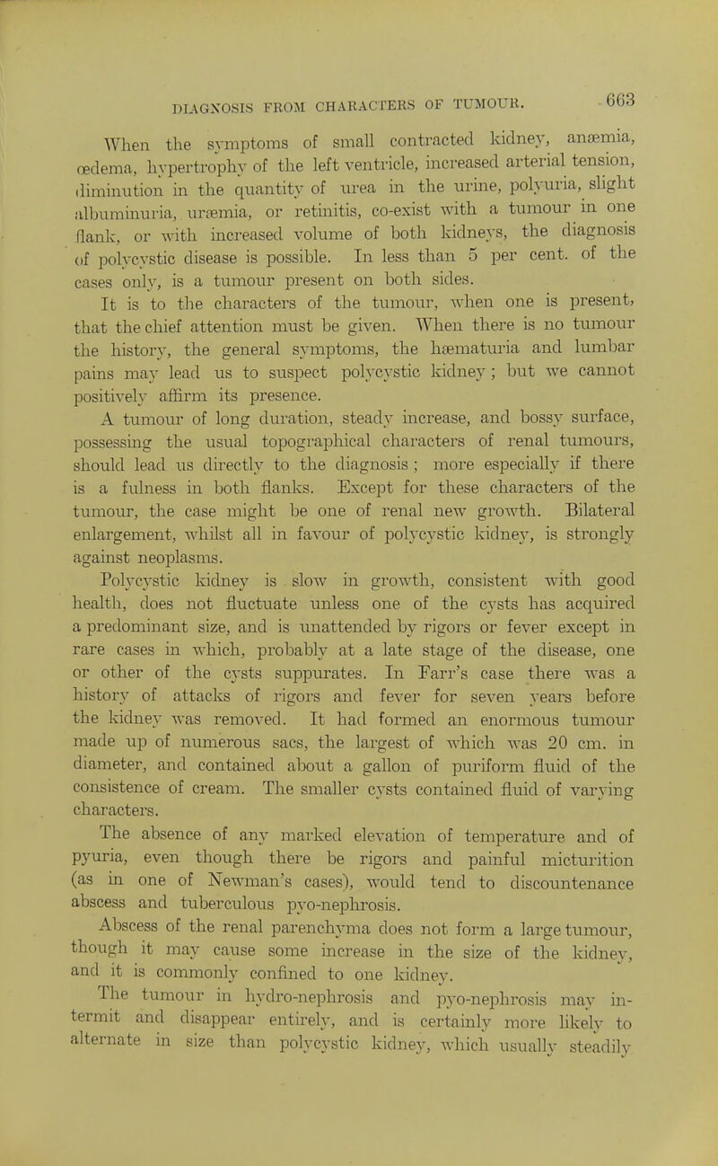 DIAGNOSIS FROM CHARACTERS OF TUMOUR. When the symptoms of small contracted kidney, anaemia, oedema, hypertrophy of the left ventricle, increased arterial tension, diminution in the quantity of urea in the urine, polyuria, slight albuminuria, urremia, or retinitis, co-exist with a tumour m one flank, or with increased volume of both kidneys, the diagnosis of polycystic disease is possible. In less than 5 per cent, of the cases only, is a tumour present on both sides. It is to the characters of the tumour, Avhen one is present, that the chief attention must be given. When there is no tumour the history, the general symptoms, the hfematuria and lumbar pains may lead us to suspect polycystic kidney ; but we cannot positively affirm its presence. A tumour of long duration, steady increase, and bossy surface, possessing the usual topographical characters of renal tumours, should lead us directly to the diagnosis ; more especially if there is a fulness in both flanks. Except for these characters of the tumour, the case might be one of renal new growth. Bilateral enlargement, whilst all in favour of polycystic kidney, is strongly against neoplasms. Polycystic kidney is slow in growth, consistent with good health, does not fluctuate unless one of the cysts has acquired a predominant size, and is unattended by rigors or fever except in rare cases in Avhich, probably at a late stage of the disease, one or other of the cysts suppurates. In Farr's case there was a history of attacks of rigors and fever for seven years before the kidney was removed. It had formed an enormous tumour made up of numerous sacs, the largest of which was 20 cm. in diameter, and contained about a gallon of puriform fluid of the consistence of cream. The smaller cysts contained fluid of varying characters. The absence of any marked elevation of temperature and of pyuria, even though there be rigors and painful micturition (as in one of Newman's cases), would tend to discountenance abscess and tuberculous pyo-nephrosis. Abscess of the renal parenchyma does not form a large tumour, though it may cause some increase in the size of the kidney, and it is commonly confined to one kidney. The tumour in hydro-nephrosis and pyo-nephrosis may in- termit and disappear entirely, and is certainly more likely to alternate in size than polycystic kidney, which usually steadily