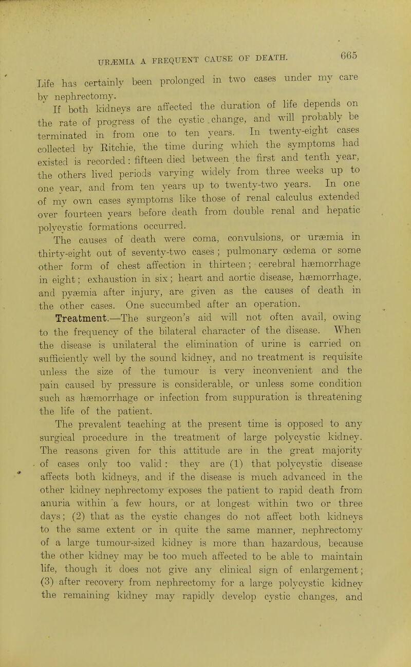 Life has certainly been prolonged m two cases under my care bv neplirectoray. ' If both kidnevs are affected the duration of life depends on the rate of pros^ress of the cystic . change, and will probably be terminated in from one to ten years. In twenty-eight cases collected by Eitchie, the time durmg which the symptoms had existed is recorded: fifteen died between the first and tenth year, the others lived periods varying widely from three weeks up to one year, and from ten years up to twenty-two years. In one of my own cases symptoms like those of renal calculus extended over fourteen years before death from double renal and hepatic polycystic formations occurred. The causes of death were coma, convulsions, or uraemia in thirty-eight out of seventy-two cases ; pulmonary oedema or some other form of chest aft'ection in thirteen; cerebral haemorrhage in eight; exhaustion in six; heart and aortic disease, haemorrhage, and pytemia after injury, are given as the causes of death in the other cases. One succumbed after an operation. Treatment.—The surgeon's aid wiU not often avail, owing to the frequency of the bilateral character of the disease. When the disease is unilateral the elimmation of urine is carried on sufficiently well by the sound kidney, and no treatment is requisite unless the size of the tumour is very inconvenient and the pain caused by pressure is considerable, or unless some condition siich as haemorrhage or infection from suppuration is threatening the life of the patient. The prevalent teaching at the present time is opposed to any surgical procedure in the treatment of large polycystic kidne3^ The reasons given for this attitude are in the great majority ■ of cases only too valid: they are (1) that polycystic disease affects both kidneys, and if the disease is much advanced in the other kidney nephrectomy exposes the patient to rapid death from anuria within a few hours, or at longest within two or three days; (2) that as the cystic changes do not afl'ect both kidneys to the same extent or in quite the same manner, nephrectomy of a large tumour-sized kidney is more than hazardous, because the other kidney may be too nuich affected to be able to maintain life, though it does not give any clinical sign of enlargement; (3) after recovery from nephrectomy for a large polyc}'stic kidne}'^ the remaining kidney may rapidly develop cystic changes, and