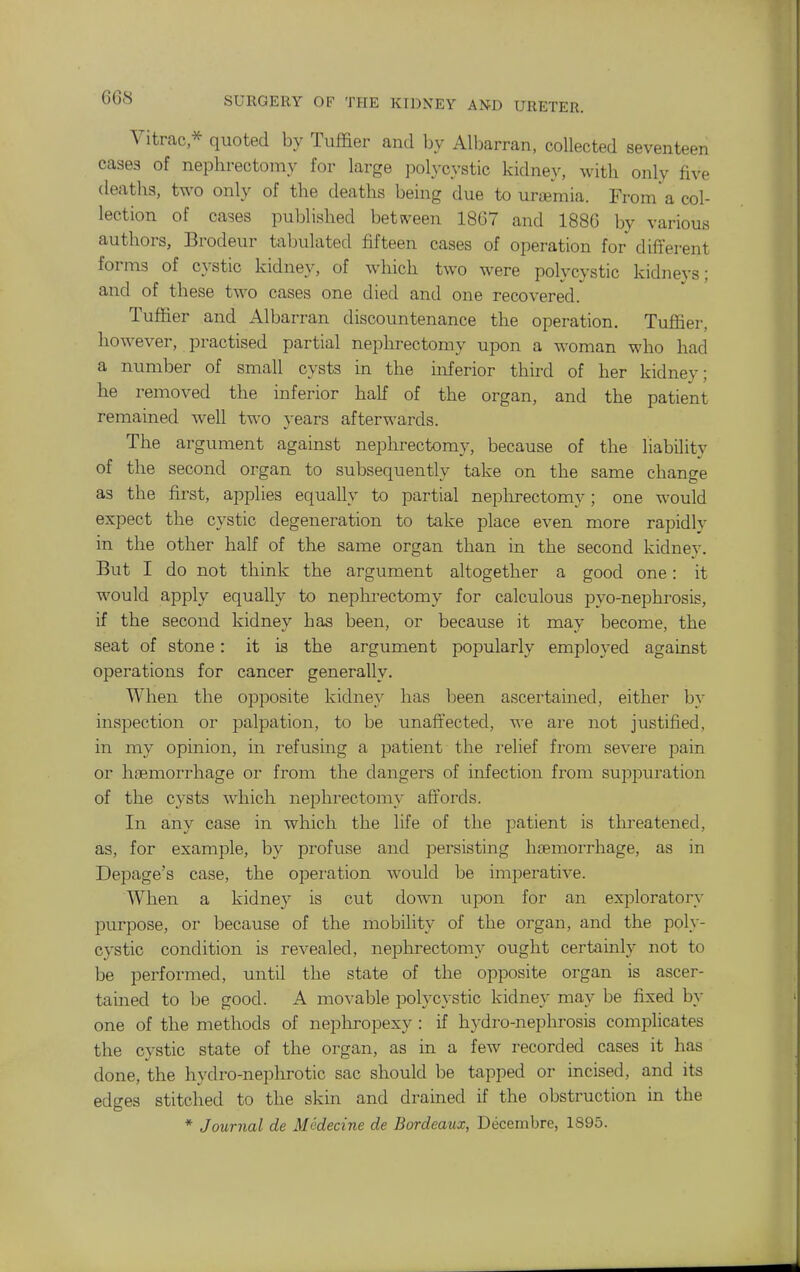 Vitrac,^ quoted by Tuffier and by Albarran, collected seventeen cases of nephrectomy for large polycystic kidne^^ with only five deaths, two only of the deaths being due to uremia. Froma col- lection of cases published betsveen 18G7 and 188G by various authors, Brodeur tabulated fifteen cases of operation for different forms of cystic kidney, of which two were polycystic kidneys; and of these two cases one died and one recovered. Tufiier and Albarran discountenance the operation. Tuflfier, however, practised partial nephrectomy upon a woman who had a number of small cysts in the inferior third of her kidney; he removed the inferior half of the organ, and the patient remained well two years afterwards. The argument against nephrectomy, because of the hability of the second organ to subsequently take on the same change as the first, applies equally to partial neplu-ectomy; one would expect the cystic degeneration to take place even more rapidly in the other half of the same organ than in the second kidney. But I do not think the argument altogether a good one: it would apply equally to neplii'ectomy for calculous pyo-nephrosis, if the second kidney has been, or because it may become, the seat of stone: it is the argument popularly employed against operations for cancer generally. When the opposite kidney has been ascertamed, either by inspection or palpation, to be unaffected, we are not justified, in my opinion, in refusing a patient the relief from severe pain or hiBmorrhage or from the dangers of infection from suppuration of the cysts which nephrectomy affords. In any case in which the life of the patient is threatened, as, for example, by profuse and persisting htemorrhage, as in Depage's case, the operation would be imperative. When a kidney is cut down upon for an exploratory purpose, or because of the mobility of the organ, and the poly- cystic condition is revealed, nephrectomy ought certainly not to be performed, until the state of the opposite organ is ascer- tained to be good. A movable polycystic kidney may be fixed by one of the methods of neplu-opexy : if h}-dro-nephrosis complicates the cystic state of the organ, as in a few recorded cases it has done, the hydro-nephrotic sac should be tapped or incised, and its edges stitched to the skin and drained if the obstruction in the * Journal de Modecine de Bordeaux, Decembre, 1895.