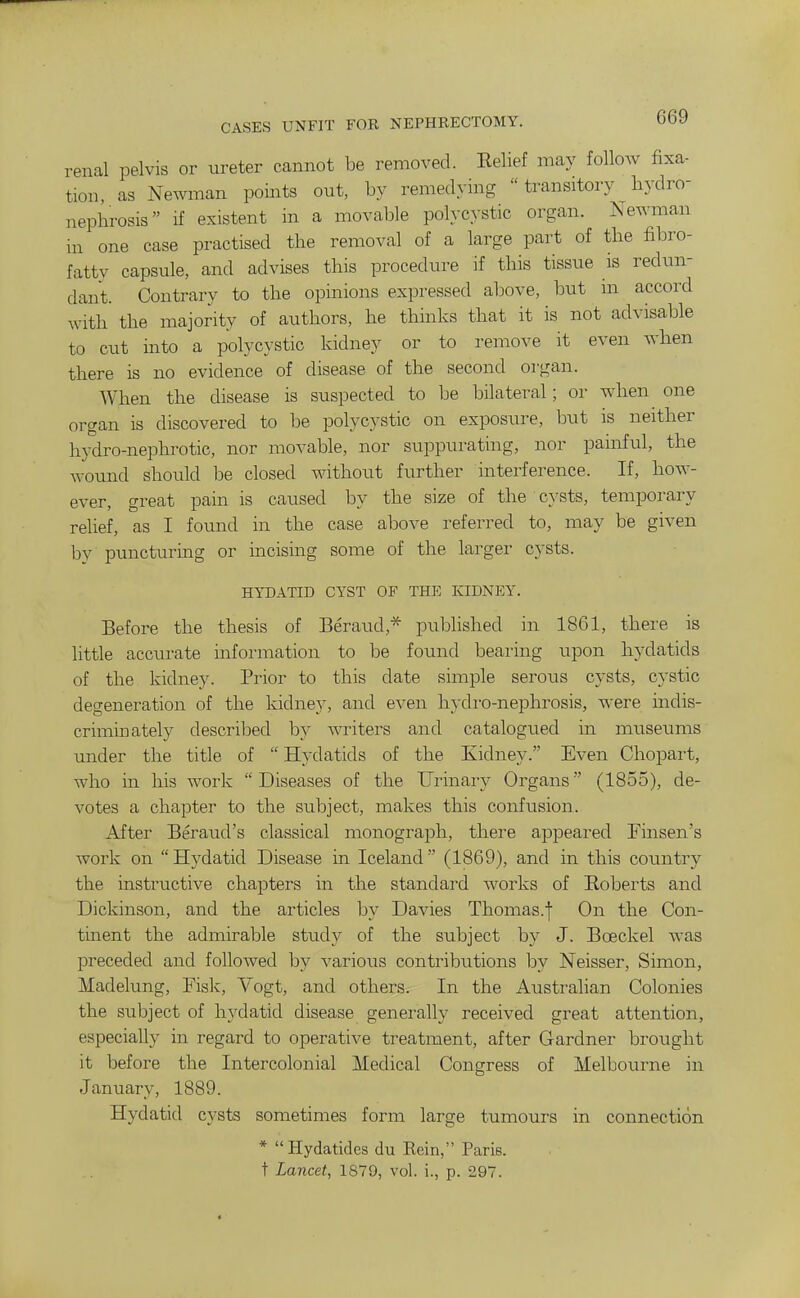 CASES UNFIT FOR NEPHRECTOMY. renal pelvis or ureter cannot be removed. Eelief may follow fixa- tion, as Newman points out, by remedying  transitory hydro- nephrosis if existent in a movable polycystic organ. Newman in one case practised the removal of a large part of the fibro- fatty capsule, and advises this procedure if this tissue is redun- dant. Contrary to the opinions expressed alrove, but m accord with the majority of authors, he thinks that it is not advisable to cut into a polycystic kidney or to remove it even when there is no evidence of disease of the second organ. When the disease is suspected to be bilateral; or when one organ is discovered to be polycystic on exposure, but is neither hydro-nephrotic, nor movable, nor suppurating, nor painful, the wound should be closed without further interference. If, how- ever, great pain is caused by the size of the cysts, temporary relief, as I found in the case above referred to, may be given by puncturing or incising some of the larger cysts. HYDATID CYST OF THE KIDNEY. Before the thesis of Beraud,* published in 1861, there is little accurate information to be found bearing upon h5'datids of the kidney. Prior to this date simple serous cysts, cystic degeneration of the kidney, and even hydro-nephrosis, were indis- criminately described by writers and catalogxied in museums under the title of  Hydatids of the Kidney. Even Chopart, who in his work Diseases of the Urinary Organs (1855), de- votes a chapter to the subject, makes this confusion. After Beraud's classical monograph, there appeared Finsen's work on Hydatid Disease in Iceland (1869), and in this country the instructive chapters in the standard works of Eoberts and Dickinson, and the articles by Davies Thomas.f On the Con- tinent the admirable study of the subject by J. Boeckel Avas preceded and followed by various contributions by Neisser, Simon, Madelung, Fislv, Vogt, and others. In the Australian Colonies the subject of hydatid disease generally received great attention, especially in regard to operative treatment, after Gardner brought it before the Intercolonial Medical Congress of Melbourne in January, 1889. Hydatid cysts sometimes form large tumours in connection *  Hydatides du Rein, Paris, t Lancet, 1879, vol. i., p. 297.