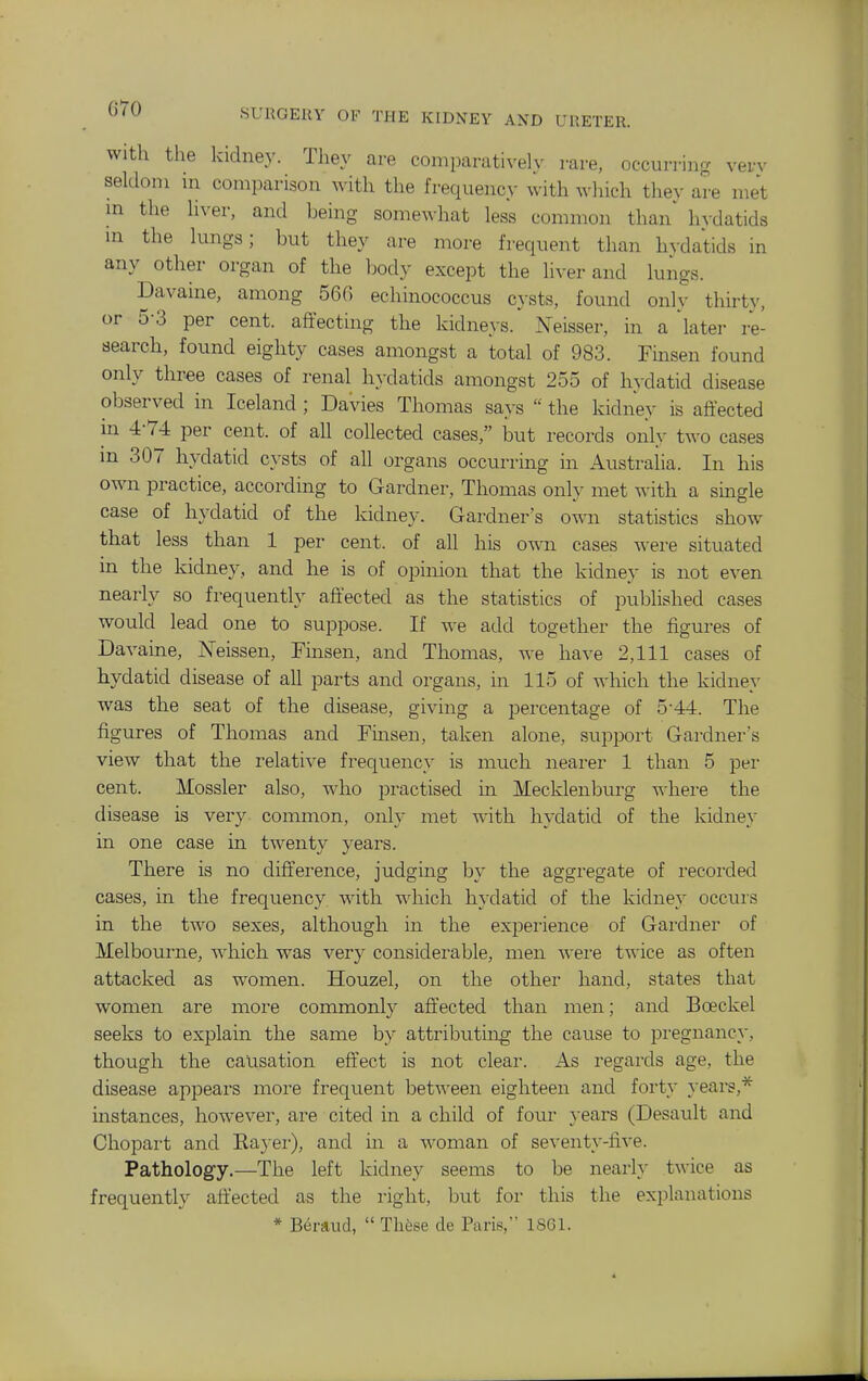 with the kidney. They are comparatively rare, occurring verv seldom m comparison with the frequency with which they are met m the liver, and being somewhat less common than' hydatids in the lungs; but they are more frequent than hvdatids in any other organ of the Ijody except the liver and lungs. Davaine, among 560 echinococcus cysts, found only thirty, or 5-3 per cent, affecting the kidneys. Neisser, in a later re- search, found eighty cases amongst a total of 983. Fmsen found only three cases of renal hydatids amongst 255 of hydatid disease observed in Iceland ; Davies Thomas says  the kidney is affected in 4-74 per cent, of all collected cases, but records only two cases m 307 hydatid cysts of all organs occurring in Australia. In his own practice, according to Gardner, Thomas only met with a smgle case of hydatid of the kidney. Gardner's own statistics show that less than 1 per cent, of all his own cases were situated in the kidney, and he is of opinion that the kidney is not even nearly so frequently affected as the statistics of published cases would lead one to suppose. If we add together the figures of Davaine, Neissen, Finsen, and Thomas, we have 2,111 cases of hydatid disease of all parts and organs, in 115 of which the kidney was the seat of the disease, giving a percentage of 5-44. The figures of Thomas and Fmsen, taken alone, support Gardner's view that the relative frequency is much nearer 1 than 5 per cent. Mossier also, who practised in Mecklenburg where the disease is very common, only met with hydatid of the kidney in one case in twenty years. There is no diffei'ence, judging by the aggregate of recorded cases, in the frequency with which hydatid of the kidney occurs in the two sexes, although in the experience of Gardner of Melbourne, which was very considerable, men wei'e twice as often attacked as women. Houzel, on the other hand, states that women are more commonly affected than men; and Boeckel seeks to explain the same by attributing the cause to pregnancy, though the causation effect is not clear. As regards age, the disease appears more frequent between eighteen and forty years,* instances, however, are cited in a child of four years (Desault and Chopart and Eaj er), and m a woman of seventy-five. Pathology.—The left kidney seems to be nearly twice as frequently affected as the right, but for this the explanations * Beraud,  Thfese cle Paris, 1861.