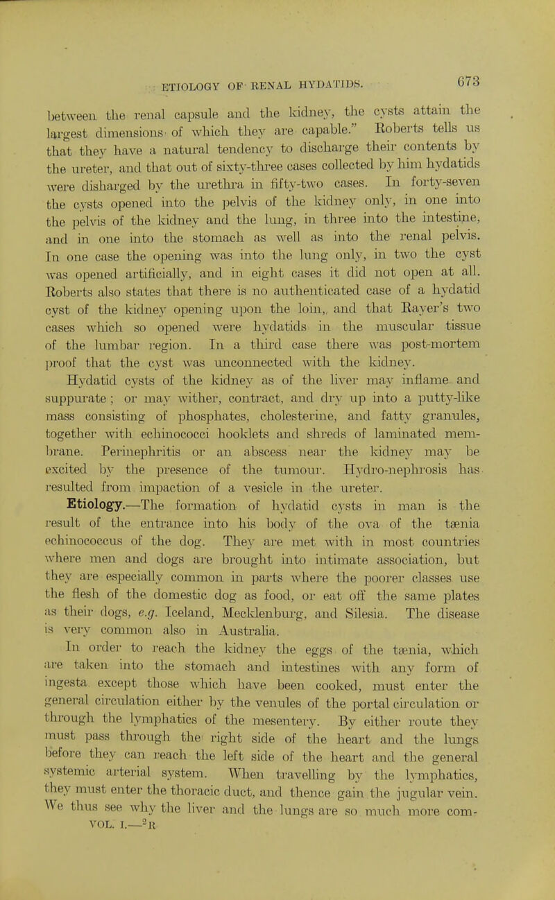 ETIOLOGY OF llENAL HYDATIDS. Ijetweeu the renal capsule and the kidne.y, the cysts attain the largest dimensions' of which they are capable. Eoberts tells us that they have a natural tendency to discharge their contents by the ureter, and that out of sixty-tlu-ee cases coUected by him hydatids were disharged Idv the uretlu-a in fifty-two cases. In forty-seven the cysts opened into the pelvis of the kidney only, in one into the pelvis of the kidney and the lung, in three into the intestine, and in one into the stomach as well as into the renal pelvis. In one case the opening was into the lung only, in two the cyst was opened artificially, and in eight cases it did not open at all. Roberts also states that there is no authenticated case of a hydatid cyst of the kidney opening upon the loin,, and that Raver's two cases which so opened were hydatids in the muscular tissue of the lumbal- region. In a third case there was post-mortem proof that the cyst was unconnected with the kidney. Hydatid cysts of the kidney as of the livei* may inflame and suppurate ; or may Avither, contract, and dry up into a putty-like mass consisting of phosphates, cholestei'ine, and fatty granules, together with echinococci booklets and shreds of laminated mem- brane. Perinephritis or an abscess neai- the kidney may be excited hy the presence of the tumoui'. Hydi'o-nephi'osis has resulted from impaction of a vesicle in the ui-etei-. Etiology.—The formation of hydatid cysts in man is the result of the entrance into his body of the ova of the taenia echinococcus of the dog. They are met with in most countries where men and dogs are brought into intimate association, but they are especially common in parts ■\A'hei-e the poorer classes use the flesh of the domestic dog as food, or eat off the same plates as their dogs, e.g. Iceland, Mecklenburg, and Silesia. The disease is very common also in Austraha. In order to reach the kidney the eggs, of the taenia, which ai-e taken into the stomach and intestines with any form of mgesta except those which have been cooked, must enter the general circulation either by the venules of the portal cii'culation or through the lymphatics of the mesentery. By either route they must pass through the^ right side of the heart and the lungs before they can reach the left side of the heart and the general systemic arterial system. When travelling by the l\-mphatics, they must enter the thoracic duct, and thence gain the jugular vein. We thus see why the liver and the lungs are so much more com- VOL. I.—