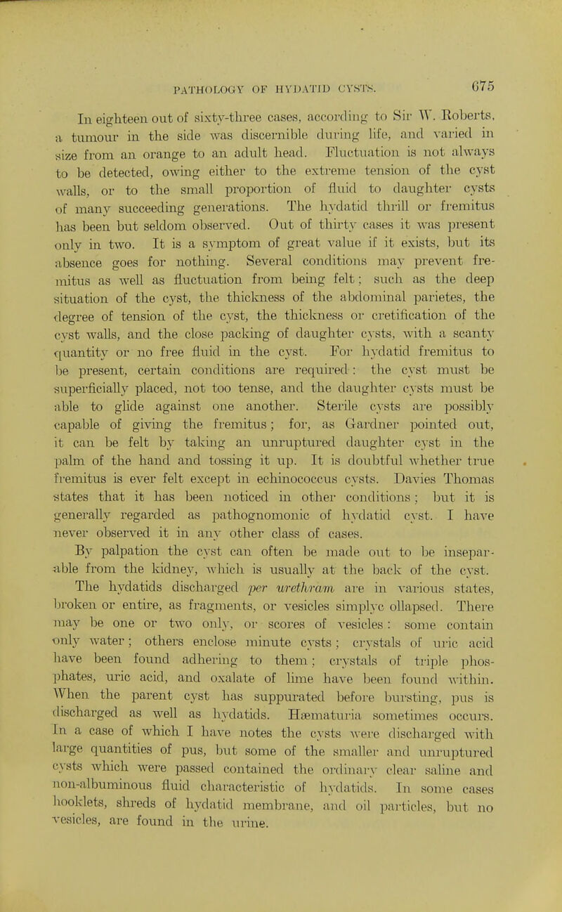 PATHOLOGY OF 1IVJ)ATID CVSTS. G75 In eighteen out of sixty-three cases, according to Sir W. Roberts, a tumour in the side was discernible during Ufe, and varied in size from an orange to an adult head. Fluctuation is not always to be detected, owing either to the extreme tension of the cyst walls, or to the small proportion of fluid to daughter cysts of many succeeding generations. The hydatid thi-ill or fremitus has been but seldom observed. Out of thirty cases it was present only in two. It is a symptom of great value if it exists, but its absence goes for nothing. Several conditions may prevent fre- mitus as well as fluctuation from being felt; such as the deep situation of the cyst, the thickness of the abdominal parietes, the degree of tension of the cyst, the thickness oi- cretification of the cyst walls, and the close packing of daughtei- cysts, with a scant}' quantity or no free fluid in the cyst. For hydatid fremitus to be present, certain conditions are required : the cyst must be superficially placed, not too tense, and the daughter cysts must be able to glide against one another. Stei'ile cysts are possibly capable of givmg the fi-emitus; foi-, as Gardner pointed out, it can be felt by taking an rmruptured datighter cyst in the palm of the hand and tossing it up. It is doubtful whethei- ti'ue fremitus is ever felt except in echinococcus cysts. Davies Thomas states that it has been noticed in other conditions; but it is generally regarded as pathognomonic of hydatid cyst. I have never observed it in any other class of cases. By palpation the cyst can often be made out to be insepar- iible from the kidney, M'hich is usually at the back of the cyst. The hydatids discharged jyer urethram are in vaiious states, broken or entire, as fragments, or vesicles simplyc ollapsed. There may be one or two only, oi- scoi'es of vesicles: some contam only water; others enclose minute cysts; crystals of uric acid have been found adhering to them; crystals of triple phos- phates, uric acid, and oxalate of lime have been found within. When the parent cyst has suppurated before bursting, pus is discharged as well as hydatids. Ha^maturia sometimes occurs. In a case of which I have notes the cysts Avere discharged with large quantities of pus, but some of the smaller and unruptured cysts which were passed contained the ordinary clear saline and non-albuminous fluid characteristic of hydatids. In some cases booklets, shreds of hydatid membrane, and oil particles, but no vesicles, are found in tbe urine.