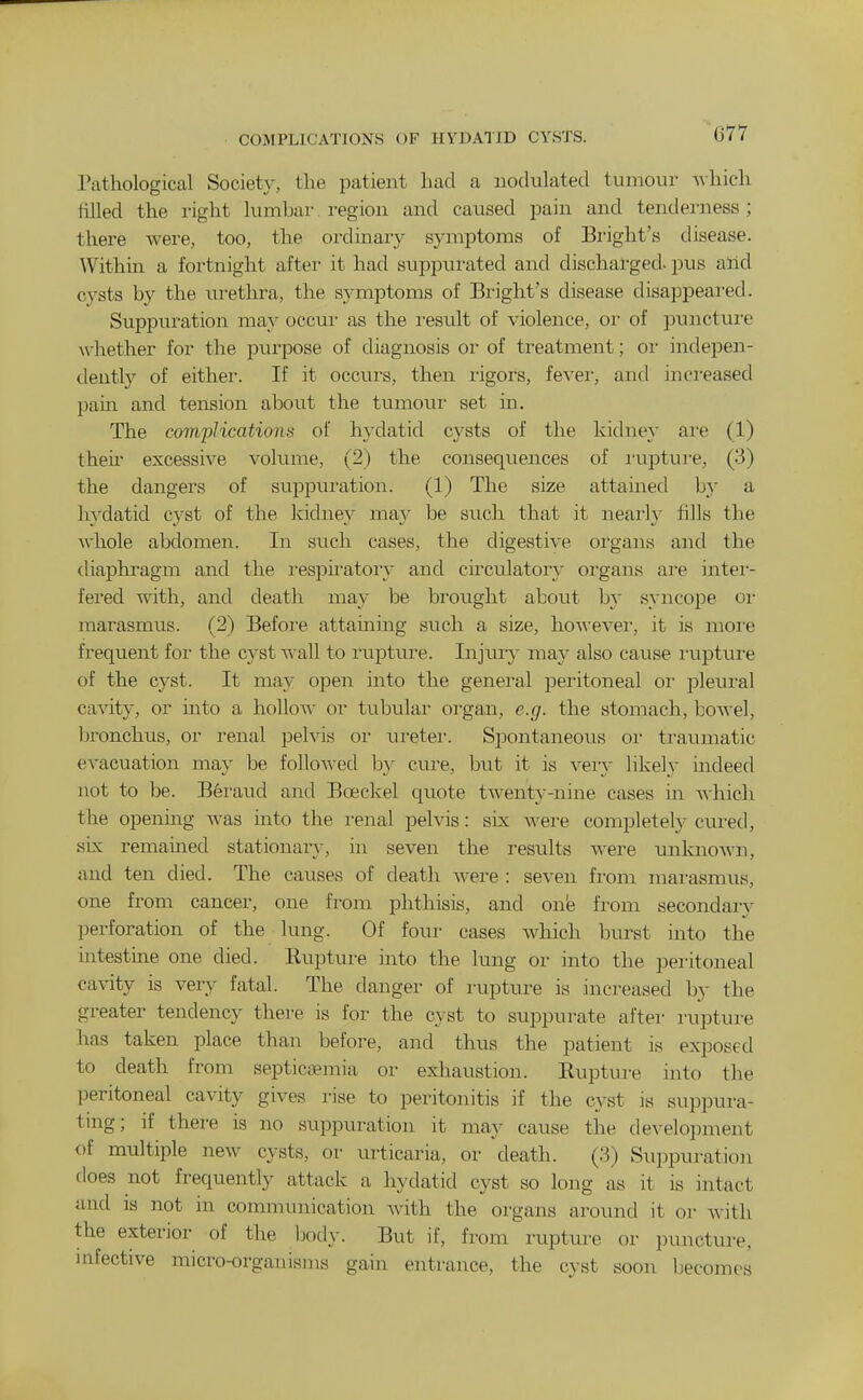 COMPLICATIONS OF HYDATID CYSTS. Pathological Society, the patient had a nodulated tumour A\hich tilled the right lumbar. region and caused pain and tenderness; there were, too, the ordinary symptoms of Bright's disease. Within a fortnight after it had suppurated and discharged, pus and cysts by the urethra, the symptoms of Bi-ight's disease disappeared. Suppuration may occur as the result of violence, or of punctui'e whether for the purpose of diagnosis or of treatment; or indepen- dently of either. If it occurs, then rigors, fevei-, and increased pam and tension about the tumour set in. The comjMcations of hydatid cysts of the kidney are (1) their excessive volume, (2) the consequences of iaiptu]-e, (3) the dangei's of supiDuration. (1) The size attamed by a hydatid cyst of the kidney may be such that it nearly fills the whole abdomen. In such cases, the digestive organs and the diaphragm and the I'espu'atory and circulatory organs are intei- fered with, and death may be brought about hx syncope oi- marasmus. (2) Before attaining such a size, howevei-, it is moi'e frequent for the cyst Avail to laiptui-e. Injury may also cause I'upture of the cyst. It may open into the general peritoneal or pleural cavity, or into a holloAv or tubular organ, e.g. the stomach, boAvel, bronchus, or renal pelvis or uretei. Spontaneous oi- traumatic CA-acuation may be folloAved b}- cure, but it is A'ery likely indeed not to be. Beraud and Boeckel qiiote twenty-nine cases in A\hich the opening was into the i-enal pelvis: six Avei-e completel}^ cui-ed, sLx remained stationary, in seven the results Avere unknoAA'n, and ten died. The causes of death Avere : seven from marasmus, one from cancer, one from phthisis, and one from secondary perforation of the lung. Of four cases Avhich burst into the mtestine one died. Eupture uato the lung or into the peritoneal cavity is very fatal. The danger of rupture is increased by the greater tendency there is for the cyst to suppurate after rupture has taken place than before, and thus the patient is exposed to death from septica?mia or exhaustion. Eupture into the peritoneal cavity gives rise to peritonitis if the cyst is suppura- tmg; if there is no suppuration it may cause the development of multiple neAV cysts, or urticaria, or death. (3) Suppuration does not frequently attack a hydatid cyst so long as it is intact and is not in communication Avith the organs around it or Avith the exterior of the body. But if, from rupture or puncture, infective micro-organisms gain entrance, the cyst soon becomes