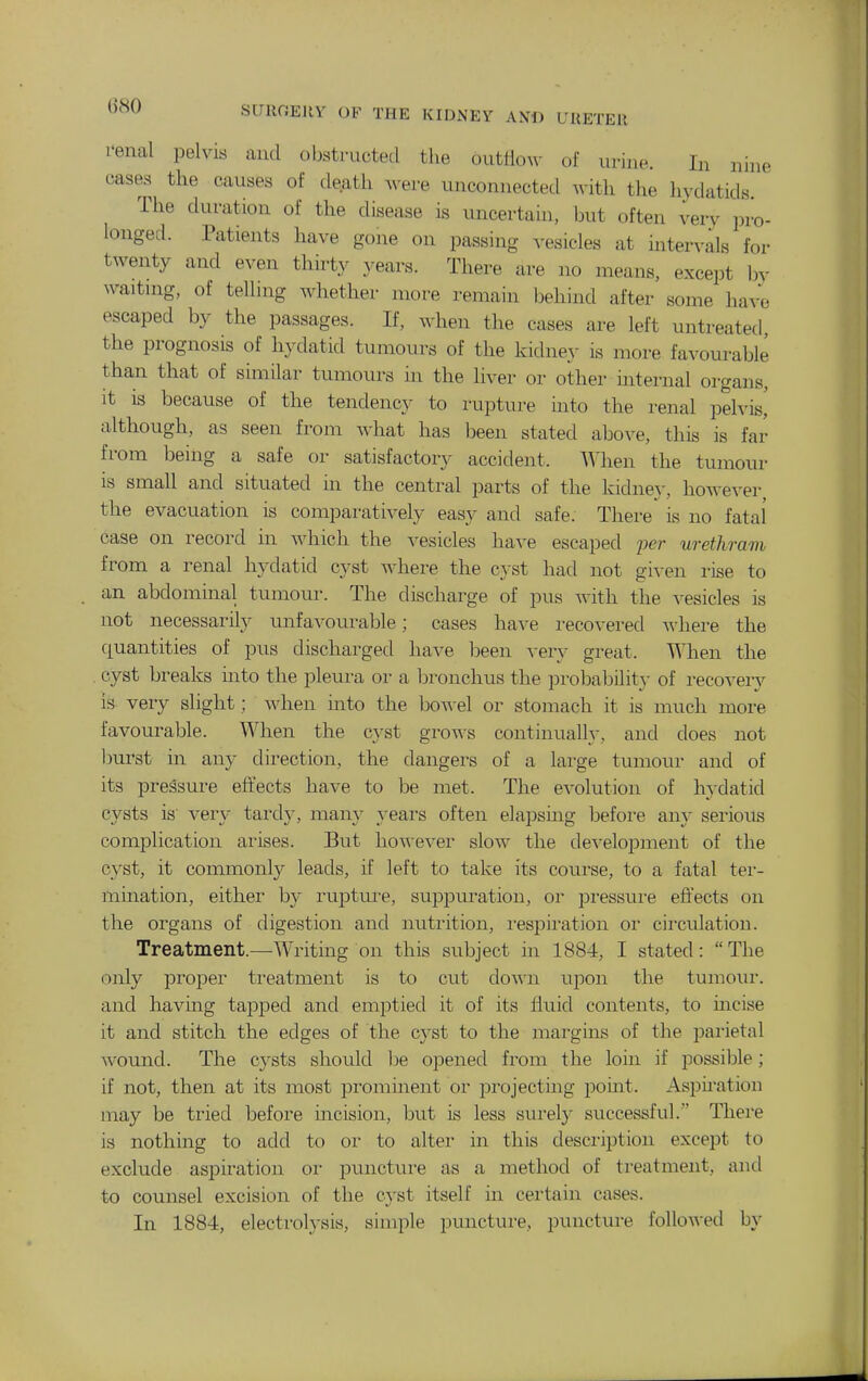 I'enal pelvis and obstructed the outliow of urine. In nine cases the causes of death were unconnected with the hydatids. The duration of the disease is uncertain, ljut often very i)ro- longed. Patients have gone on passing vesicles at intervals for twenty and even thirty years. There are no means, except by waitnig, of telluig whether more remain behind after some have escaped by the passages. If, when the cases are left untreated the prognosis of hydatid tumours of the kidney is more favourable than that of similar tumours in the liver or other internal organs. It is because of the tendency to rupture into the renal peh'is,' although, as seen from what has l^een stated above, this is far from being a safe or satisfactory accident. When the tumour is small and situated m the central parts of the kidney, howe\'er the evacuation is comparatively easy and safe. There is no fatai case on record in which the vesicles have escaped jjer wethram from a renal hydatid cyst where the cyst had not given rise to an abdominal tumour. The discharge of pus with the vesicles is not necessarily unfavourable; cases have recovered where the quantities of pus discharged have been very great. When the . cyst breaks into the pleura or a bronchus the probabilit}- of recovery is very slight; when into the bo-n-el or stomach it is much moi'e favourable. When the cyst groves continually, and does not burst in any direction, the dangers of a large tumour and of its pressure effects have to be met. The evolution of hydatid cysts is' very tardy, many years often elapsmg before any serious complication arises. But however slow the development of the cyst, it commonly leads, if left to take its course, to a fatal ter- mination, either by rupture, suppuration, or pressirr-e effects on the organs of digestion and nutritiorr, r-espiration or cir-culatiou. Treatment.—Writing on this subject in 1884, I stated: The only proper treatment is to cut down upon the tumoirr. and having tapped and emptied it of its flirid contents, to incise it and stitch the edges of the cyst to the mar-gms of the parietal wound. The cysts should be opened from the loirr if possible; if not, then at its most prominent or projecting point. Aspnation may be tried before incision, but is less surel}^ successful. There is nothing to add to or to alter in this description except to exclude aspiration or puncture as a method of tr-eatment, and to counsel excision of the cyst itself in certain cases. In 1884, electr-olysis, simple puncture, puncture followed by