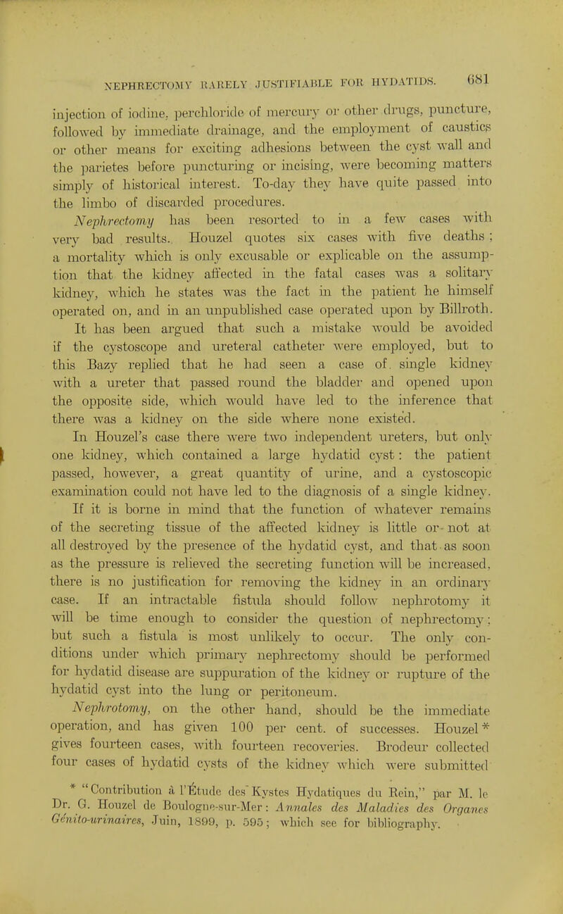 NEPHRECTOMV UAIIELY JUSTIFIABLE FOR HYDATIDS. injection of iodine, perchloride of mercury or other drugs, puncture, followed by immediate drainage, and the employment of caustics or other means for exciting adhesions betA\'een the cyst wall and the parietes before puncturmg or incishig, were becoming matters simply of historical interest. To-day they have quite passed into the limbo of discarded procedures. Nephrectomy has been resorted to in a few cases Avith very bad results. Houzel quotes six cases Avith five deaths ; a mortality which is only excusable or explicable on the assump- tion that the kidney affected in the fatal cases was a solitain' kidney, which he states Avas the fact in the patient he himself operated on, and in an unpublished case operated upon by Billroth. It has been argued that such a mistake would be aA-oided if the cystoscope and ureteral catheter Avere employed, but to this Bazy replied that he had seen a case of. single kidney with a ureter that passed round the bladdei' and opened upon the opposite side, which AA^ould have led to the inference that there was a kidney on the side where none existed. In Houzel's case there Avere two independent ureters, but onl}- one kidney, Avhich contained a large hydatid cyst: the patient passed, howcA-'er, a great quantity of m^me, and a cystoscopic examination could not haA^e led to the diagnosis of a single kidney. If it is borne in mind that the function of AAdiatcA^er remams of the secreting tissue of the affected kidney is little or - not at all destroyed by the presence of the hydatid cyst, and that as soon as the pressure is relieA-ed the secreting function wall be increased, there is no justification for removing the kidney in an ordinai'v case. If an intractable fistula should folloAv nephrotomy it will be time enough to consider the question of nephrectomy; but such a fistula is most unlikely to occur. The only con- ditions under Avhich primary nephrectomy should be performed for hydatid disease are suppuration of the kidney or rupture of the hydatid cyst into the lung or peritoneum. Nejjhrotomy, on the other hand, should be the immediate operation, and has giA^en 100 per cent, of successes. Houzel* gives fourteen cases, Avith fourteen recoveries. Brodeur collected four cases of hydatid cysts of the kidney Avliich were submitted * Contribution a T'^tudc des'Kystes Hydatiques du Rein, par M. Ic Dr. G. Houzel de Boulogiie-sur-Mer: Annales des Maladies des Organes Genito-urinaires, .Jnin, 1899, p. 595; which see for bibliography.