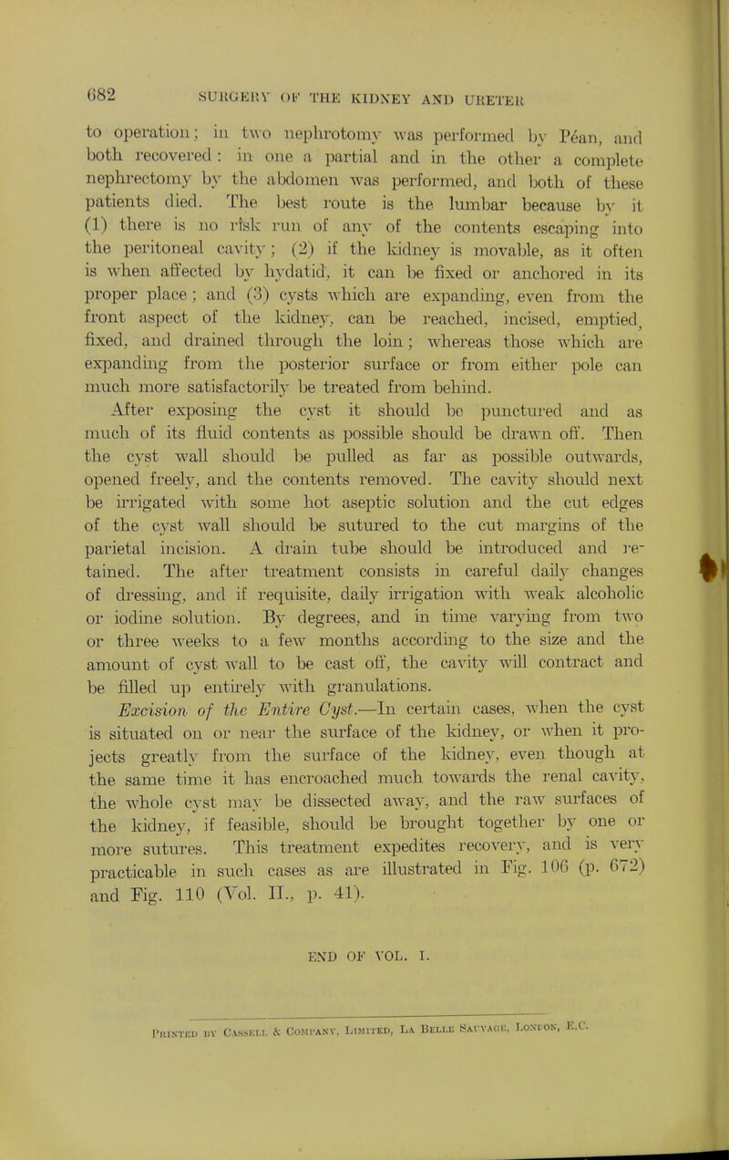 G82 to operation ; iii two neplirotom}- was performed by P^an, and both recovered : in one a partial and in the other a complete nephrectomy by the abdomen was performed, and Ijoth of these patients died. The Ijest route is the lumbar because by it (1) there is no risk run of any of the contents escaping into the peritoneal cavit}^; (2) if the kidney is movable, as it often is when affected by hydatid, it can be fixed or anchored in its proper place; and (3) cysts which are expanding, even from the front aspect of the kidney, can be reached, incised, emptied, fixed, and drained through the lorn; whereas those which are expanding from the posterior surface or from either pole can much more satisfactorilj- be treated from behind. After exposing the cyst it should bo punctui-ed and as much of its fluid contents as possible should be drawn off. Then the cyst wall should be pulled as far as possible outwards, opened freely, and the contents removed. The cavity should next be ii^rigated with some hot aseptic solution and the cut edges of the cyst wall should be sutured to the cut margins of the parietal incision. A drain tube should be introduced and ie- tained. The after treatment consists in careful daily changes of dressing, and if requisite, daily irrigation with Aveak alcoholic or iodine solution. By degrees, and in time varying from two or three w^eeks to a few months according to the size and the amount of cyst wall to be cast o&, the cavity will contract and be filled up entirely with granulations. Excision of the Entire Cyst.—In certain cases, when the cyst is situated on or near the surface of the kidney, or when it pro- jects greatly from the surface of the kidney, even though at the same time it has encroached much towards the renal cavity, the whole cyst may he dissected away, and the raw surfaces of the kidney, if feasible, should be brought together by one or more sutures. This treatment expedites recovery, and is very practicable in such cases as are illustrated in Fig. 106 (p. 672) and Fig. 110 (Vol. II., p. 41). END OF VOL. I. i)Y Cassei.i. & Comi-akv, Limited, La Beli.e SAi vAnr, Lokcon,