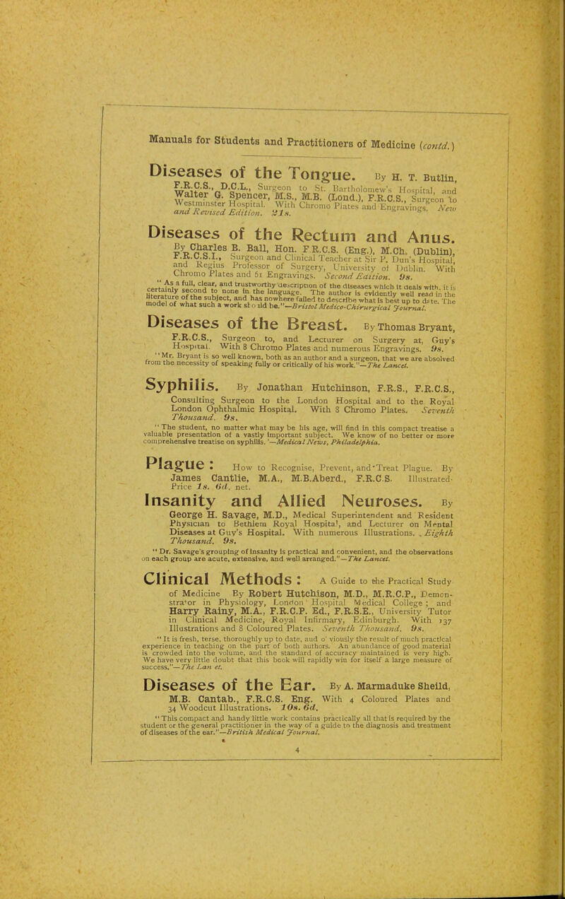 Manuals for Students and Practitioners of Medicine {co7Ud.) Diseases of the Tongue. i3y h. t. Butim w!i^^^^fec^r:l:s.. mi:- ^r^htt^ Diseases of the Rectum and Anus. I R^r t'r^^ ^°r^?- (Eng.), M.Ch. (Dublin), Jr.K.C S.I., Surgeon and Clinical Teacher at Sir V. Dun's Hospital, and kegius Professor of Surgery, University of iJiiblin. With Chromo Plates and 61 Engravings. Second Eaition. 'Js. cer't'aUJv iecond%'A *n„'!,?'in'Ti?{'*''PJ?.°' '^ ^'^eases which It deals with, it is HfiraJn^ of^h li ?^ L° J**^ language. The author Is evidently well read in the bterature of the subject, and has nowfiere faUert to describe what Is best up to te n e model of what such a work slo .Id ha^'-BristolMidico-Chirurgicai you^al Diseases of the Breast. By Thomas Bryant, F.R.C.S., Surgeon to, and Lecturer on Surgery at, Guy's Hospital. With 8 Chromo Plates and numerous Engravings. Os. Mr. Bryant is so well known, both as an author and a surgeon, that we are absolved from the necessity of speaking fuUy or critically of his work.—rA< LaTuet. Syphilis. By Jonathan Hutchinson, F.R.S., F.R.C.S., Consulting Surgeon to the London Hospital and to the Royal London Ophthalmic Hospital. With 8 Chromo Plates. Seventh Thousand. 9s, '' The student, no matter what may be his age, will find In this compact treatise a valuable presentadon of a vastly Important subject. We know of no better or more comprehensive treatise on syphilis. '—Medical News, Philadelphia, Pla§:ue: How to Recognise, Prevent, and'Treat Plague. By James Cantlie, M.A., M.B.Aberd., F.R.CS. Illustrated- Price Is. Oil. net. Insanity and Allied Neuroses. By George H. Savage, M.D., Medical Superintendent and Resident Physician to Bethlem Royal Hospita', and Lecturer on Mental Diseases at Guy's Hospital. With numerous Illustrations. . Eighth Thousand, 9s, *' Dr. Savage's grouping of Insanity is practical and convenient, and the observations ua each group are acute, extensive, and well arranged.—TTttf Lancet. Clinical Methods: A Guide to the Practical Study of Medicine By Robert Hutchison, M.D., M.R.C.P., Demcn- stra'or in Physiology, Lonrlon Hospital Medical College; and Harry Rainy, M.A., F.R.C.P. Ed., F.R.S.E., University Tutor in Clinical Medicine, Royal Infirmary, Edinburgh. With 137 Illustrations and 8 Coloured Plates. Seventh Thousand. 9s.  It is fresh, terse, thoroughly up to date, aud o' viously the result of much practical experience in teaching on the part of both authors. An abundance of good material is crowded into the volume, and tiie standard of accuracy maintained is very high. We have very little doubt that this book will rapidly win for itself a large measure of success.— The Lan et. Diseases of the Ear. By a. Marmaduke Sheua, M.B. Cantab., F.R.CS. Eng. With 4 Coloured Plates and 34 Woodcut Illustrations. IOh, 6d, This compact and handy little work contains praclicallv that is required by the student or the eeneral practitioner in the way of a guide to the diagnosis and treatment of diseases of the e^r.—British Medicai yournal.