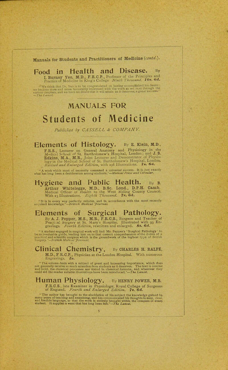 Manuals for Students and Practitioners of Medicine (fow/a^.)- Food in Health and Disease. By I. Bumey YeO, M.D., F.R.C.P., Professor of tlie Principles and Practice of Medicine in King s College Nintli Thousand. 10s. 6«t. '■ We think that Ur. Yeo is to be conifratulatecl on having accomplished liis desire : we became more and more favourably impressed with the work as we -.vent through the various chapters, and we have no doubt that it will attain as it deserves, a ureM success. — T/li Lancet. Published by CASSELL & COMPANY. Elements of Histology. By e. Kiein, m.d., F.R.S., Lecturer on General Anatomy and Physiology in the Medical School rS St. Bartholomew's Hospital, London; and J. S. EdkinS, M.A., M.B., Joint Lecturer and Demonstrator of Physio- logy in the Medical School of St. Bartholomew's Hospital, London. Revised and. Enlarged Edition, with 296 Illustrations. 7». Srt. A work which must of necessity coounand a universal success. It is just exactly what has long been a desideratum among students.—A/tfrf«ca/ Press and Circular. Hygiene and Public Health. By b. Arthur Whitelegge, M.D., B.Sc. Lond., D.P.H. Camb. Medical Officer ot Health to the West Kiding County Council. With 23 Illustrations. Eighth Thousand. 7s, 6d, It is in every way perfectly reliable, and in accordance with the most recently aciiuired Vnovtlsdze.—British Medical yournal. Elements of Surgical Pathology. By A. J. Pepper, M.S., M.B., F.R.C.S., Surgeon and Teacher of Practical Surgery at St. Mary s Hospital. Illustrated with gg En- gravings. Fourth Edition^ rewritten and enlarged. Ss* 6d.  .\ student engaged In surgical work ■will find Mr. Pepper's ' Surgical Pathology ' to bean invaluable guide, leading him on to that correct comprehension of the duties of a practical and scientific surgeon which is the groundwork of the highest type of British Surgery. —5j*iWxA Medical Jonrftal. Clinical Chemistry. By charles h. ralfe, M.D., F.R.C.P., Physician at the London Hospital. With numerous Engravings.  The volume deals with a subject of great and Increasing Importance, which does not generally receive so much attention from students as it deserves. The text is concise aud lucid, the chemical processes are stated In chemical formulae, and wherever they could aid the reader suitable illustrations have been introduced.—The Lancet. Human Physiology. By henry power, m.b. r.R.C.S., late Examiner in Physiology, Royal College of Surgeons of England. Fourth and Enlarged Edition. 7s. 6d.  The autlior has broupht to the elucidation of his subject the Icnowledge gained b) many years of teaching and examining, and has communicated his thoughts in easy, clear, and forcible language, so that the work Is entirely brought within the compass of every studoat. It supplies a want that has long been felt.—TAt Lancet. MANUALS of Medicine