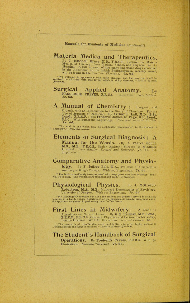 Manuals for Students of Medicine [continued) Materia Medica and Therapeutics. By J. Mitchell Bruce, M.D., F.R.C.P., Lecturer on Mattna Medica at Charing Cross Medical School, and Physician to the nospital. A full account of the many important drugs contained in the Addendum to the British Pharmacopoeia, recently issued, will be found in the Fortieth Thousand. 7n, (id. iBcL^A Z'^Xfw^ ^■'•P^?'^Ple=«u'e. and feel sure that It will be journal. ^^^  deserves.-Medical Surgical Applied Anatomy. i FREDERICK TREVES, F.R.C.S. Illustrated. Aew/idiiu Ss. (id. A Manual of Chemistry : Inorganic and Organic, with an Introduction to the Study of Chemistry. For the Use of Students of Medicine. By Arthur P. Luflf, M.D., B.Sc. IjOiid., F.R.C.P.; and Frederic James M. Page, B.Sc. Lond., F.I.C. With numerous Engravings. New and Kevtsed Edition. 7(>. fid. The work Is one which may be confidently recommended to the student of chemistry. —Hospital Gazette. Elements of Surgical Diagnosis: A Manual for the Wards. • By a. Pearce Gould, M.S., M.B., F.R.C.S., Senior Assistant Surgeon to Middlesex Hospital A'fio Edition, Revised and Etilarged. 7s. 6u. (In preparation.) Comparative Anatomy and Physio= logy. By F. Jeflfrey Bell, M.A., Professor of Comparative Anatomy at King's College. With 229 Engravings. 7«. 6d.  The book has evidently been prepared with very great care and accuracy, and is well up to date. The woodcuts are abundant and good.—Athenaum. Physiological Physics. By J. McGregor- Robertson, M.A., M.B., Muirhead Demonstrator of Physiology, University of Glasgow. With 219 Engravings. 7a. Hd, Mr. McGregor-Roberts on has done the student the greatest service In collecting together in a handy volume descriptions of the experiments usually performed, and oi the apparatus concerned In perforodng them.—The Lancet* First Lines in Midwifery, a Guide to Attendance on Natural Labour. By G. E. Herman, M.B. LOnd., F.R.C.P., F.R.C.S., Obstetric Physician and Lecturer on Midwifery, London Hospital. With 8i Illustrations. Revised Edition. 6s.  This manual is of considerable merit, and is likely to prove higUy popular In London scliools and lying-in hospitals.'*—British Medical yournal. The Student's Handbook of Surgical operations. By Frederick Treves, F.R.C.S. With 94 Illustrations. Eleventh Thousand. 7s. 6d,