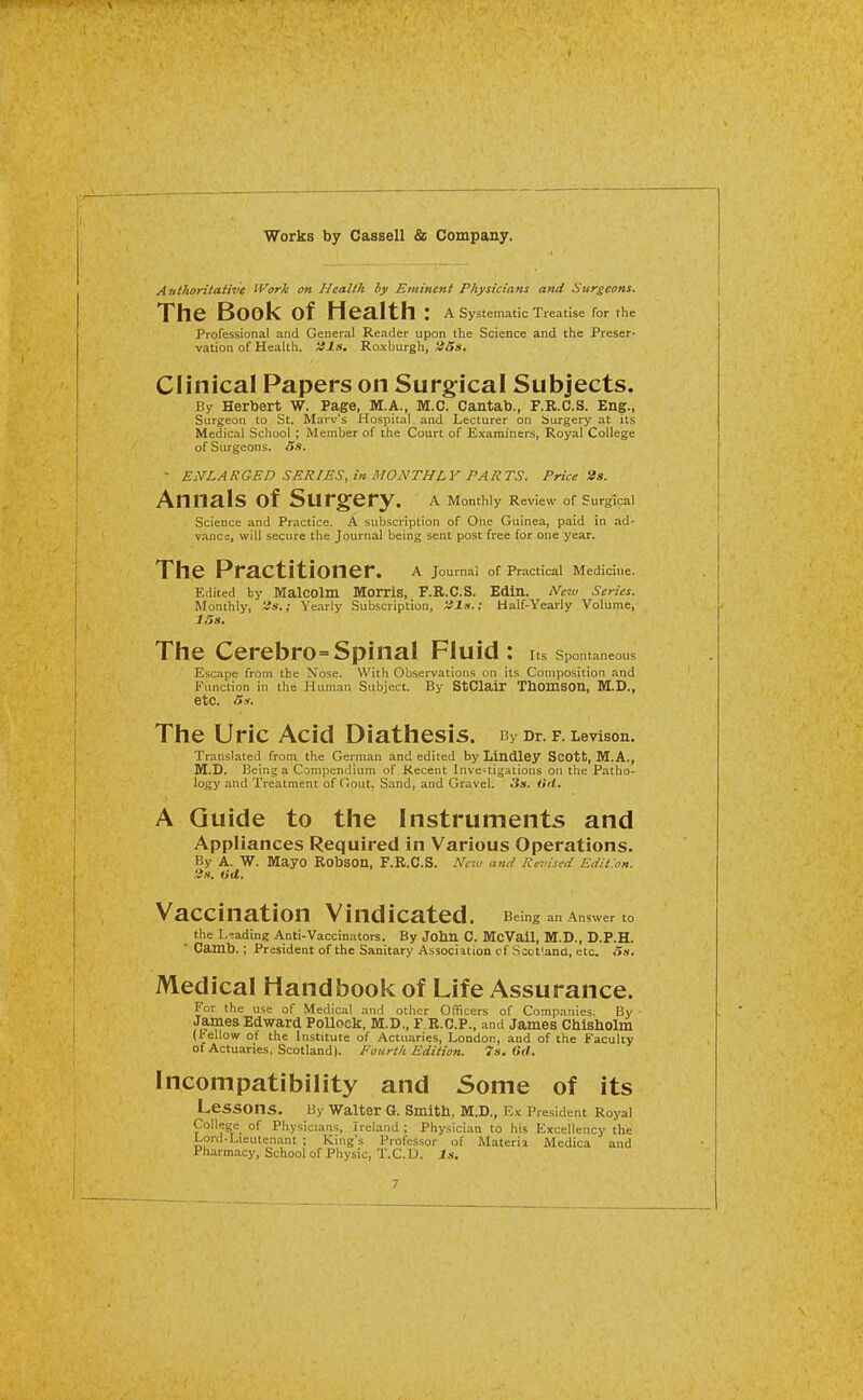 Anthoritative Work on Health by Eminent Physicians and Surgeons. The Book of Health : a systematic Treatise for the Professional and General Reader upon the Science and the Preser- vation of Health. '4ls. Roxburgh, ;85». Clinical Papers on Surgical Subjects. By Herbert W. Page, M.A., M.C. Cantab., F.R.C.S. Eng., Surgeon to St. Marv's Hospital and Lecturer on Surgery at its Medical School ; Member of the Court of Examiners, Royal College of Surgeons. 5s. ■ ENLARGED SERIES, in MONTHLY PARTS. Price 2s. Annals of Surgery. a Monthly Review of Surgical Science and Practice. A subscription of One Guinea, paid in ad- vance, will secure the Journal being sent post free for one year. The Practitioner. a Joumal of Practical Medicine. Edited by MalCOlm MorriS, F.R.C.S. Edin. New Series. Monthly, 'is.; Yearly Subscription, 'ils.; Half-Yearly Volume, J.5s. The Cerebro=Spinal Fluid: Its Spontaneous Escape from the Nose. With Observations on its Composition and Function in the Human Subject. By StClair ThomSOn, M.D., etc. 5i. The Uric Acid Diathesis. By Dr. f. Levison. Translated from the German and edited by Lindley Scott, M.A., SI.D. Being a Compendium of Recent Investigations on the Patho- logy and Treatment of Gout. Sand, and Gravel. 3s. <iil. A Guide to the Instruments and Appliances Required in Various Operations. By A. W. Mayo RobSOn, F.R.C.S. Ncm and Revised Edit.on. lis. tid. Vaccination Vindicated. Being an Answer to the Leading Anti-Vaccinators. By John C. McVail, M.D., D.P.H. Camb.; President of the Sanitary Associition cf Scotland, etc. 5.t, Medical Handbook of Life Assurance. For the use of Medical and other Officers of Companies, By • James Edward PoUook, M.D., F.R.C.P., and James Chisholm (Fellow of the Institute of Actuaries, London, and of the Faculty of Actuaries, Scotland). Fourth Edition. 7s. Od. Incompatibility and Some of its Lessons. By Walter G. Smith, M.D., Ex President Royal College of Physicians, Ireland ; Physician to his Excellency the Lord-Lieutenant ; King's Professor of Materia Medica and Pharmacy, School of Physic, T.C.D.