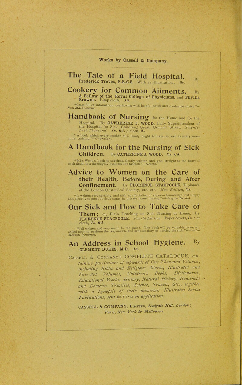 The Tale of a Field Hospital. Frederick Treves, F.R.C.S. With 14 Illustrations. ««. Cookery for Common Ailments. By A Fellow of the Royal CoUege of Physicians, and Phyllis Browne. Limp cloth. Js. n J'.S'^'!?'/ P*^ information, overflowing with helpful detail and invaluable advice.- Pau Mail Gazette. Handbook of Nursing for the Home and for the Hospital. By CATHERINE J. WOOD, Lady Superintendent of the Hospital for Sick Children,; Great Ormond Street. Twenty- first Thousand. Is. (id, ; cloth, iis. '• A book which every mother of a family ought to have, .is well as every nurse under training.—Cuardiuft. A Handbook for the Nursing of Sick Children. By cathekine j. wood. -js. od. '* Miss Wood's book is succinct, clearly written, and goes straight to the heart t each detail in a thoroughly business-like fashion.—Health. Advice to Women on the Care of their Health, Before, During and After Confinement. By Florence stacpoole, Dipiom^e of the London Obstetrical Society, etc. etc. New Edition, 'is. •'Is written very sensibly, and with no affectation of superior knowledge, but simply and directly to meet obvious wants in private home nursing.—G/aifOTi' Herald. Our Sick and How to Take Care of Them ; or, Plain Teaching on Sick Nursing at Home. By FLORENCE STACPOOLE. Fourth Edition. Paper covers, 1».; or cloth. Is. 6d. Well written and very much to the point. The book will be valuable to anjone called upon to perform the responsible and arduous duty of nursmg the sick. -Bnltsli Medical Journal. An Address in School Hygiene. By CLEMENT DUKES, M.D. Is, Cassell & Company's COMPLETE CATALOGUE, con- tainm^ pariicidars of upwards of One Thotisand Volumes, including Bibles and Religious Works, Illustrated and Fitte-Art Volumes, Children's Books, Dictio7iaries, Educational Works, History, Natural History, Household and Domestic Treatises, Science, Travels, &fc., together with a Synopsis of their numerous Illustrated Serial Publications, sent post free on af^plication. CASSELL & COMPANY, Limitbd, Lvdgate HiU, London; Paris, New York &* Mtlbourne.