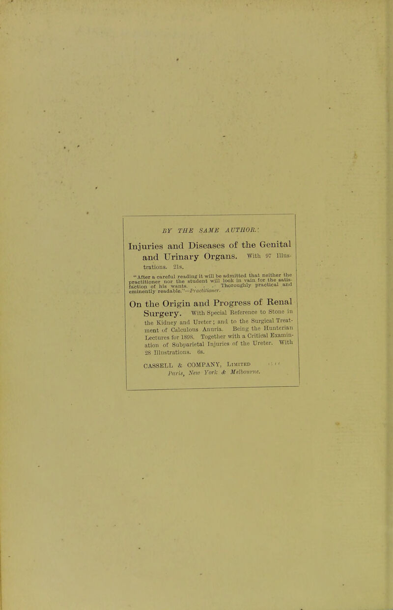 nr THE SAME AUTHOR. Injuries and Diseases of the Genital and Urinary Organs, with 97 illus- trations. 21s. '• Alter a careful reading it will be admitted that neither the practitioner nor the student wUl look in vain for the satis- taction of his wants. . . . Thoroughly iiractical and eminently readable.''—Prarfi'io''''- On the Origin and Progress of Renal Surgery. with Sijecial Reference to Stone in the Kidney and Ureter; and to the Surgical Treat- ment of Calculous Anuria. Being the Huuteriau Lectin-es for 1898, Togetlier with a Critical Examin- ation of Subparietal Injuries of the Ureter. With 28 Illustrations, (is. CASSBLL & COMPANY, Limited Paris, New York <k Melbovrne.