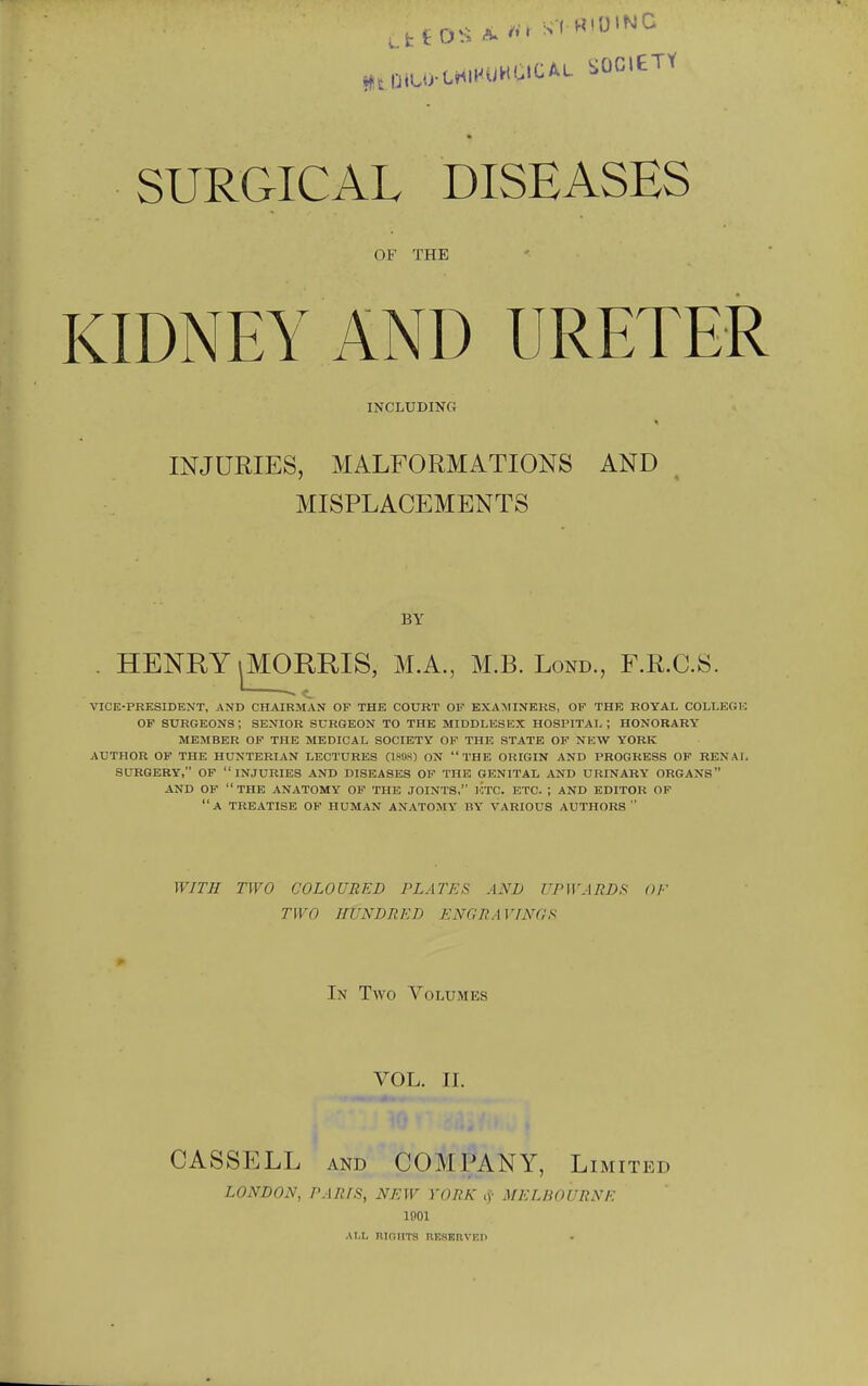 ,.fctD^^ SURGICAL DISEASES OF THE KIDNEY AND URETER INCLUDING INJURIES, MALFORMATIONS AND MISPLACEMENTS BY . HENRY iMORRIS, M.A., M.B. Lond., F.R.C.S. ~~ c VICE-PRESIDENT, AND CHAIRMAN OF THE COURT OV EXAMINERS, OF THE ROYAL COLLEGE OF surgeons; SENIOR SURGEON TO THE MIDDLESEX HOSPITAL; HONORARY MEMBER OF THE MEDICAL SOCIETY OF THE STATE OF NEW YORK AUTHOR OF THE HUNTERIAN LECTURES (miH) ON THE ORIGIN AND PROGRESS OF RENAL SURGERY, OF INJURIES AND DISEASES OF THE GENITAL AND URINARY ORGANS AND OF  THE ANATOMY OF THE JOINTS, lOTC. ETC. ; AND EDITOR OF a treatise of HUMAN ANATOMY BY VARIOUS AUTHORS WITH TWO COLOURED PLATES AND UPWARDS OF TWO HUNDRED ENGRAVrNflS ^ In Two Volumes VOL. 11. CASSELL AND COMPANY, Limited LONDON, PARIS, NEW YORK ij- MELBOURNE 1001 AI,L RIOIITS nKSEnVEIi