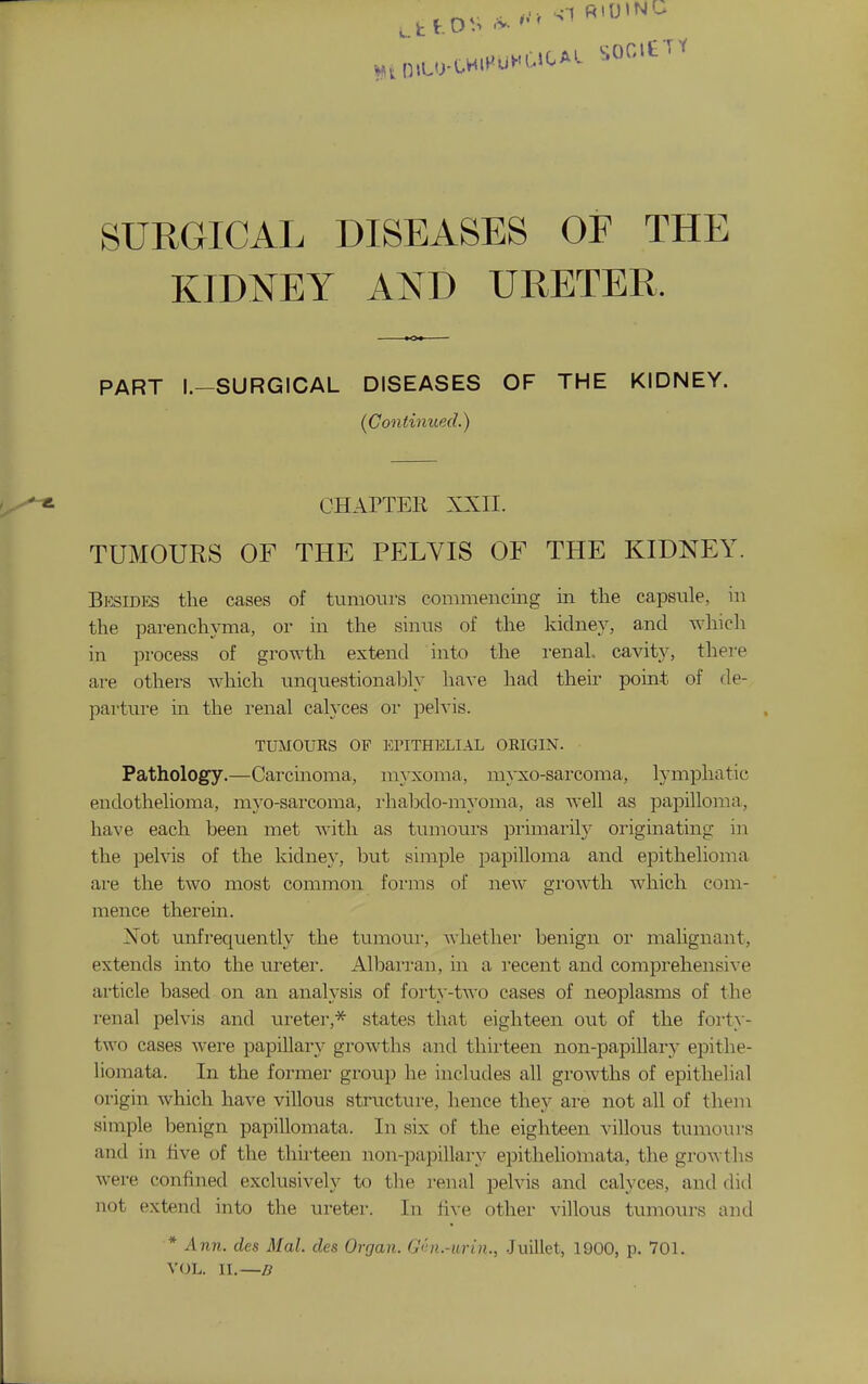 SURGICAL DISEASES OF THE KIDNEY AND URETER. PART l.-SURGICAL DISEASES OF THE KIDNEY. {Continued.) CHAPTEE XXII. TUMOURS OF THE PELVIS OF THE KIDNEY. Bksidks the cases of tumours commencing in the capsule, in the pai-enchyma, or in the sinus of the kidney, and which in process of growth extend into the renal, cavity, there are others which unquestionalDly have had their point of de- parture in the renal calyces oi- pelvis. TUMOURS OF EriTHELIAL ORIGIN. Pathology.—Carcinoma, m}-xoma, myxo-sarcoma, lymphatic endothelioma, mj'o-sai'coma, I'habdo-myoma, as well as papilloma, have each been met with as tumours primarily originating m the pelvis of the kidney, but simple papilloma and epithelioma are the two most common foi'ras of new gi'owth which com- mence therein. Not unfrequently the tumoui*, whether benign or malignant, extends into the uretei*. Albarran, in a recent and comprehensive article based on an analysis of forty-two cases of neoplasms of the renal pelvis and ureter,* states that eighteen out of the forty- two cases were papillary growths and thirteen non-papillary epithe- liomata. In the former group he includes all growths of epithelial origin which have villous structure, hence they are not all of them simple benign papillomata. In six of the eighteen villous tumours and in five of the thirteen non-papillary epitheliomata, the growths were confined exclusively to the renal pelvis and calyces, and did not extend into the ureter. In h\-e other villous tumours and * Ann. des Mai. des Organ. G<hi.-urin., Juillct, 1900, p. 701. VOL. II.—3